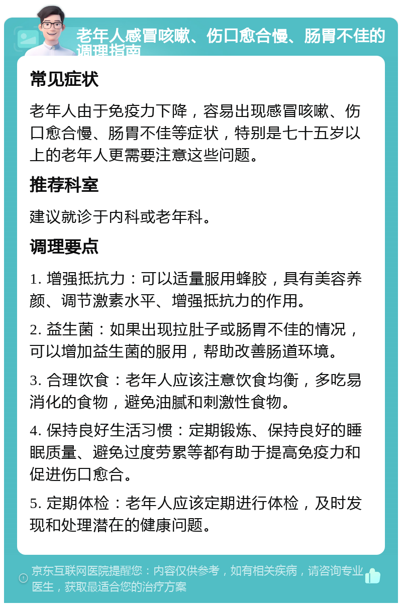 老年人感冒咳嗽、伤口愈合慢、肠胃不佳的调理指南 常见症状 老年人由于免疫力下降，容易出现感冒咳嗽、伤口愈合慢、肠胃不佳等症状，特别是七十五岁以上的老年人更需要注意这些问题。 推荐科室 建议就诊于内科或老年科。 调理要点 1. 增强抵抗力：可以适量服用蜂胶，具有美容养颜、调节激素水平、增强抵抗力的作用。 2. 益生菌：如果出现拉肚子或肠胃不佳的情况，可以增加益生菌的服用，帮助改善肠道环境。 3. 合理饮食：老年人应该注意饮食均衡，多吃易消化的食物，避免油腻和刺激性食物。 4. 保持良好生活习惯：定期锻炼、保持良好的睡眠质量、避免过度劳累等都有助于提高免疫力和促进伤口愈合。 5. 定期体检：老年人应该定期进行体检，及时发现和处理潜在的健康问题。