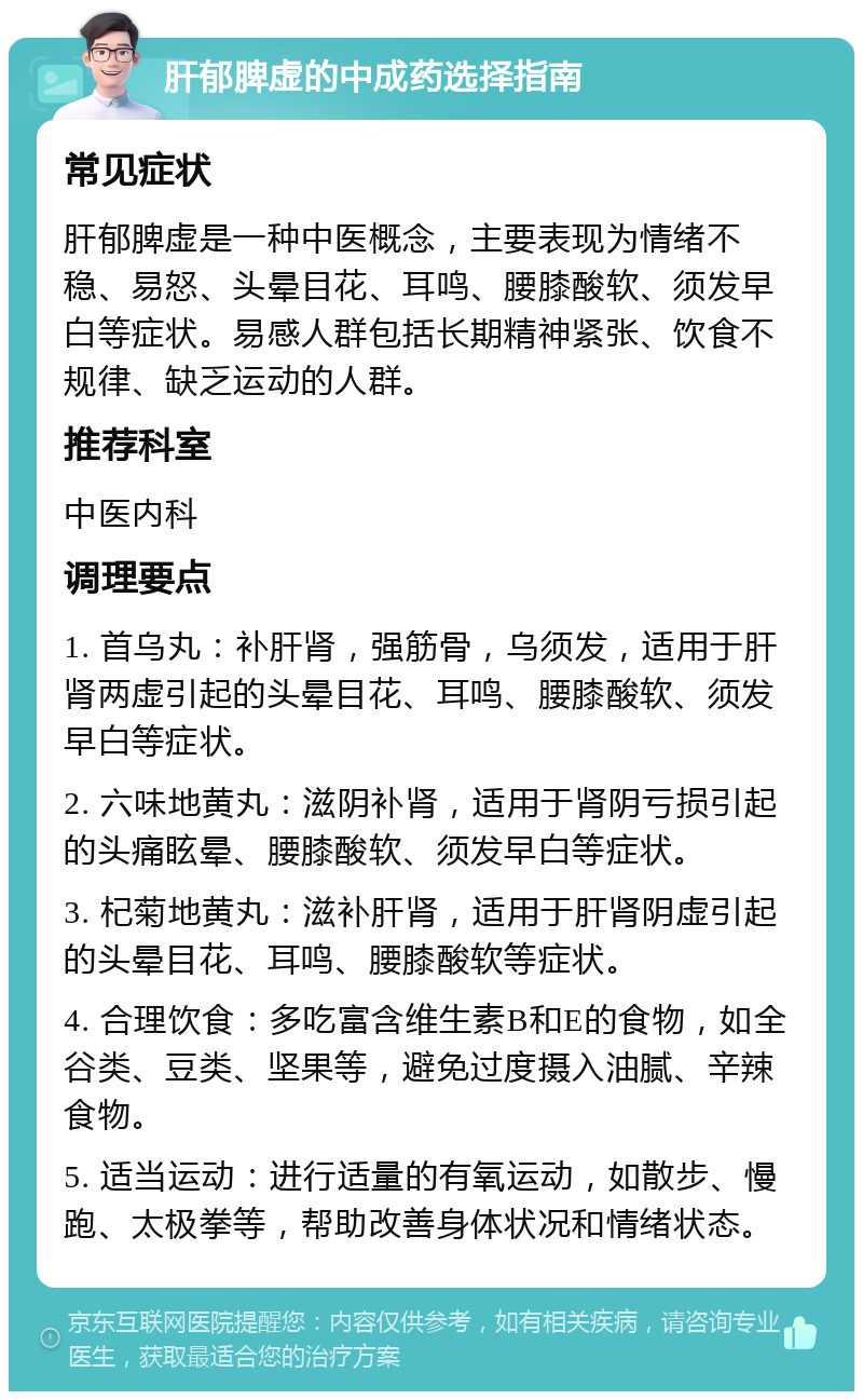 肝郁脾虚的中成药选择指南 常见症状 肝郁脾虚是一种中医概念，主要表现为情绪不稳、易怒、头晕目花、耳鸣、腰膝酸软、须发早白等症状。易感人群包括长期精神紧张、饮食不规律、缺乏运动的人群。 推荐科室 中医内科 调理要点 1. 首乌丸：补肝肾，强筋骨，乌须发，适用于肝肾两虚引起的头晕目花、耳鸣、腰膝酸软、须发早白等症状。 2. 六味地黄丸：滋阴补肾，适用于肾阴亏损引起的头痛眩晕、腰膝酸软、须发早白等症状。 3. 杞菊地黄丸：滋补肝肾，适用于肝肾阴虚引起的头晕目花、耳鸣、腰膝酸软等症状。 4. 合理饮食：多吃富含维生素B和E的食物，如全谷类、豆类、坚果等，避免过度摄入油腻、辛辣食物。 5. 适当运动：进行适量的有氧运动，如散步、慢跑、太极拳等，帮助改善身体状况和情绪状态。