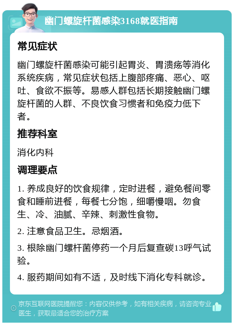 幽门螺旋杆菌感染3168就医指南 常见症状 幽门螺旋杆菌感染可能引起胃炎、胃溃疡等消化系统疾病，常见症状包括上腹部疼痛、恶心、呕吐、食欲不振等。易感人群包括长期接触幽门螺旋杆菌的人群、不良饮食习惯者和免疫力低下者。 推荐科室 消化内科 调理要点 1. 养成良好的饮食规律，定时进餐，避免餐间零食和睡前进餐，每餐七分饱，细嚼慢咽。勿食生、冷、油腻、辛辣、刺激性食物。 2. 注意食品卫生。忌烟酒。 3. 根除幽门螺杆菌停药一个月后复查碳13呼气试验。 4. 服药期间如有不适，及时线下消化专科就诊。