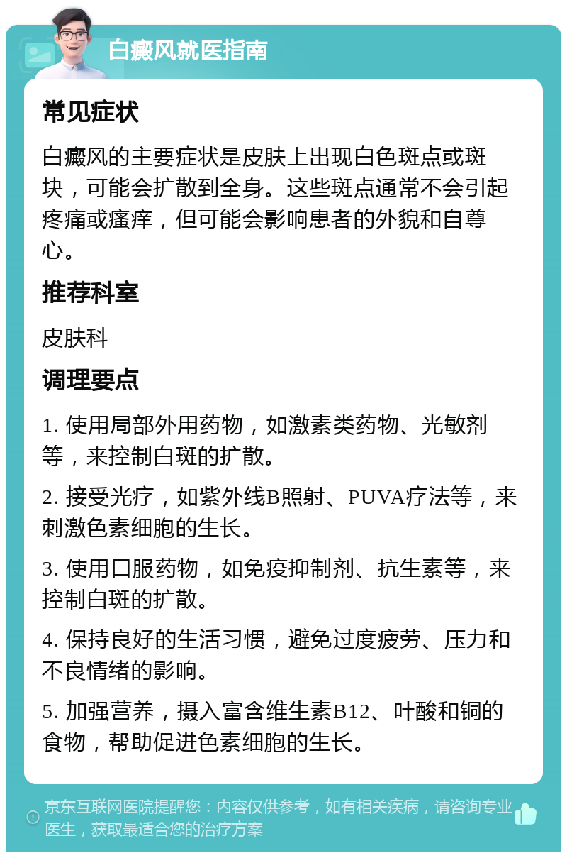 白癜风就医指南 常见症状 白癜风的主要症状是皮肤上出现白色斑点或斑块，可能会扩散到全身。这些斑点通常不会引起疼痛或瘙痒，但可能会影响患者的外貌和自尊心。 推荐科室 皮肤科 调理要点 1. 使用局部外用药物，如激素类药物、光敏剂等，来控制白斑的扩散。 2. 接受光疗，如紫外线B照射、PUVA疗法等，来刺激色素细胞的生长。 3. 使用口服药物，如免疫抑制剂、抗生素等，来控制白斑的扩散。 4. 保持良好的生活习惯，避免过度疲劳、压力和不良情绪的影响。 5. 加强营养，摄入富含维生素B12、叶酸和铜的食物，帮助促进色素细胞的生长。