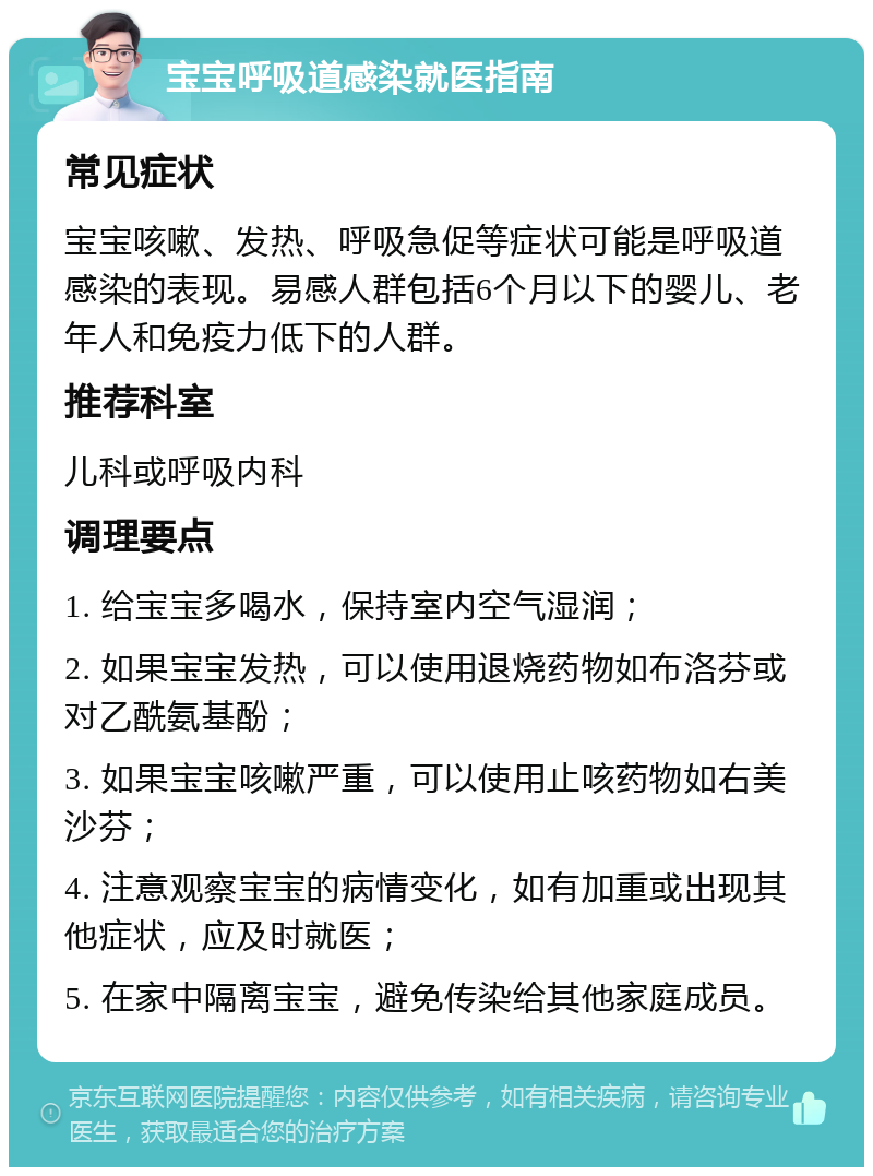 宝宝呼吸道感染就医指南 常见症状 宝宝咳嗽、发热、呼吸急促等症状可能是呼吸道感染的表现。易感人群包括6个月以下的婴儿、老年人和免疫力低下的人群。 推荐科室 儿科或呼吸内科 调理要点 1. 给宝宝多喝水，保持室内空气湿润； 2. 如果宝宝发热，可以使用退烧药物如布洛芬或对乙酰氨基酚； 3. 如果宝宝咳嗽严重，可以使用止咳药物如右美沙芬； 4. 注意观察宝宝的病情变化，如有加重或出现其他症状，应及时就医； 5. 在家中隔离宝宝，避免传染给其他家庭成员。