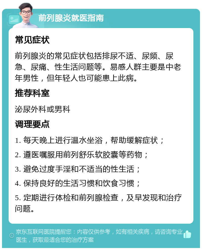 前列腺炎就医指南 常见症状 前列腺炎的常见症状包括排尿不适、尿频、尿急、尿痛、性生活问题等。易感人群主要是中老年男性，但年轻人也可能患上此病。 推荐科室 泌尿外科或男科 调理要点 1. 每天晚上进行温水坐浴，帮助缓解症状； 2. 遵医嘱服用前列舒乐软胶囊等药物； 3. 避免过度手淫和不适当的性生活； 4. 保持良好的生活习惯和饮食习惯； 5. 定期进行体检和前列腺检查，及早发现和治疗问题。