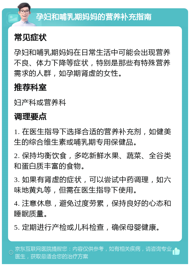 孕妇和哺乳期妈妈的营养补充指南 常见症状 孕妇和哺乳期妈妈在日常生活中可能会出现营养不良、体力下降等症状，特别是那些有特殊营养需求的人群，如孕期肾虚的女性。 推荐科室 妇产科或营养科 调理要点 1. 在医生指导下选择合适的营养补充剂，如健美生的综合维生素或哺乳期专用保健品。 2. 保持均衡饮食，多吃新鲜水果、蔬菜、全谷类和蛋白质丰富的食物。 3. 如果有肾虚的症状，可以尝试中药调理，如六味地黄丸等，但需在医生指导下使用。 4. 注意休息，避免过度劳累，保持良好的心态和睡眠质量。 5. 定期进行产检或儿科检查，确保母婴健康。