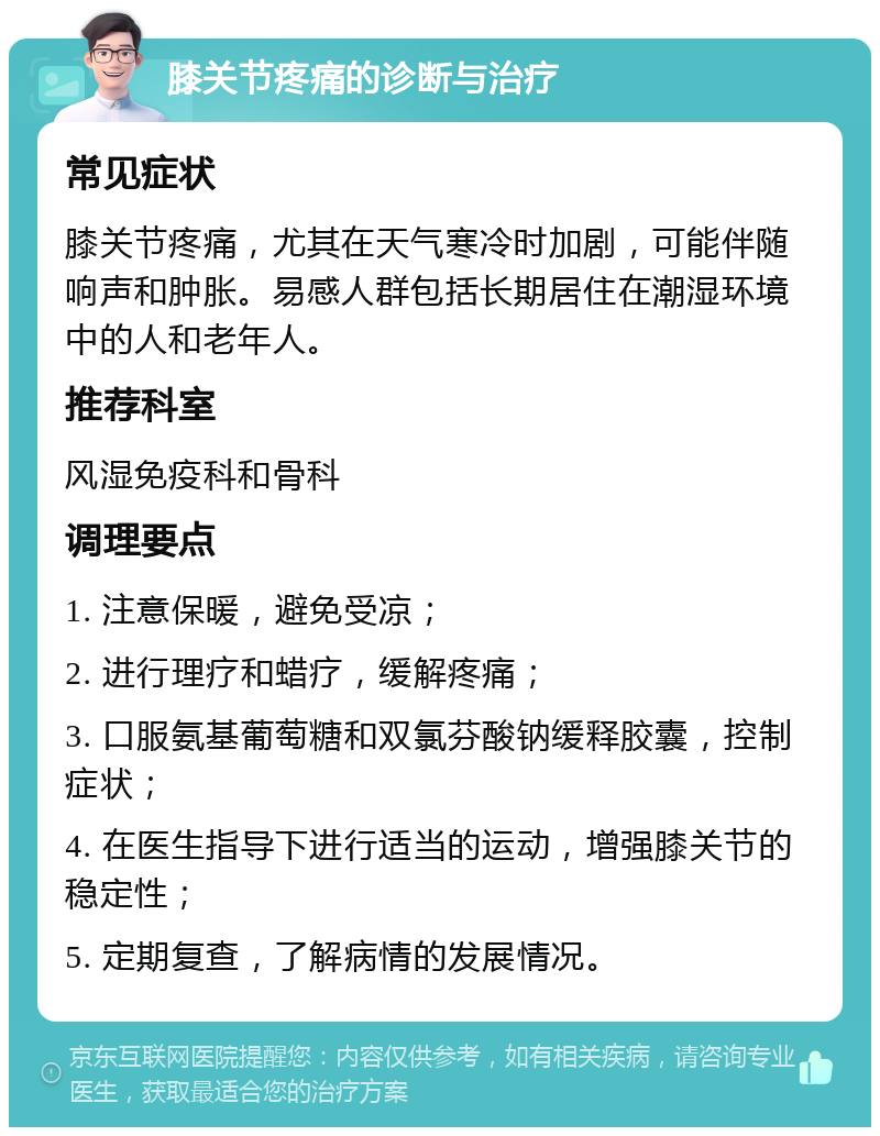 膝关节疼痛的诊断与治疗 常见症状 膝关节疼痛，尤其在天气寒冷时加剧，可能伴随响声和肿胀。易感人群包括长期居住在潮湿环境中的人和老年人。 推荐科室 风湿免疫科和骨科 调理要点 1. 注意保暖，避免受凉； 2. 进行理疗和蜡疗，缓解疼痛； 3. 口服氨基葡萄糖和双氯芬酸钠缓释胶囊，控制症状； 4. 在医生指导下进行适当的运动，增强膝关节的稳定性； 5. 定期复查，了解病情的发展情况。