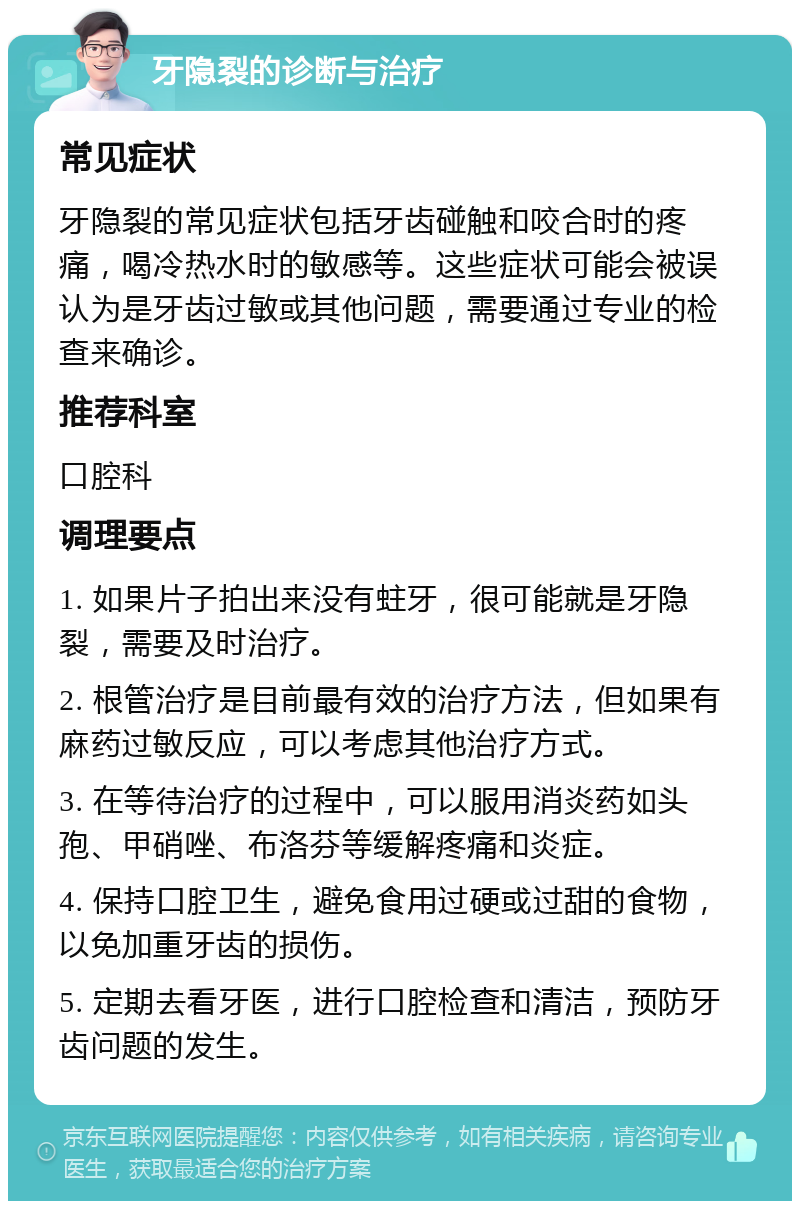 牙隐裂的诊断与治疗 常见症状 牙隐裂的常见症状包括牙齿碰触和咬合时的疼痛，喝冷热水时的敏感等。这些症状可能会被误认为是牙齿过敏或其他问题，需要通过专业的检查来确诊。 推荐科室 口腔科 调理要点 1. 如果片子拍出来没有蛀牙，很可能就是牙隐裂，需要及时治疗。 2. 根管治疗是目前最有效的治疗方法，但如果有麻药过敏反应，可以考虑其他治疗方式。 3. 在等待治疗的过程中，可以服用消炎药如头孢、甲硝唑、布洛芬等缓解疼痛和炎症。 4. 保持口腔卫生，避免食用过硬或过甜的食物，以免加重牙齿的损伤。 5. 定期去看牙医，进行口腔检查和清洁，预防牙齿问题的发生。