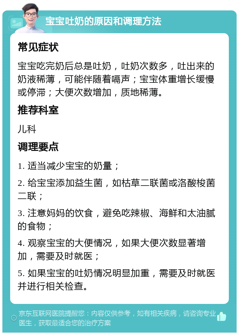 宝宝吐奶的原因和调理方法 常见症状 宝宝吃完奶后总是吐奶，吐奶次数多，吐出来的奶液稀薄，可能伴随着嗝声；宝宝体重增长缓慢或停滞；大便次数增加，质地稀薄。 推荐科室 儿科 调理要点 1. 适当减少宝宝的奶量； 2. 给宝宝添加益生菌，如枯草二联菌或洛酸梭菌二联； 3. 注意妈妈的饮食，避免吃辣椒、海鲜和太油腻的食物； 4. 观察宝宝的大便情况，如果大便次数显著增加，需要及时就医； 5. 如果宝宝的吐奶情况明显加重，需要及时就医并进行相关检查。