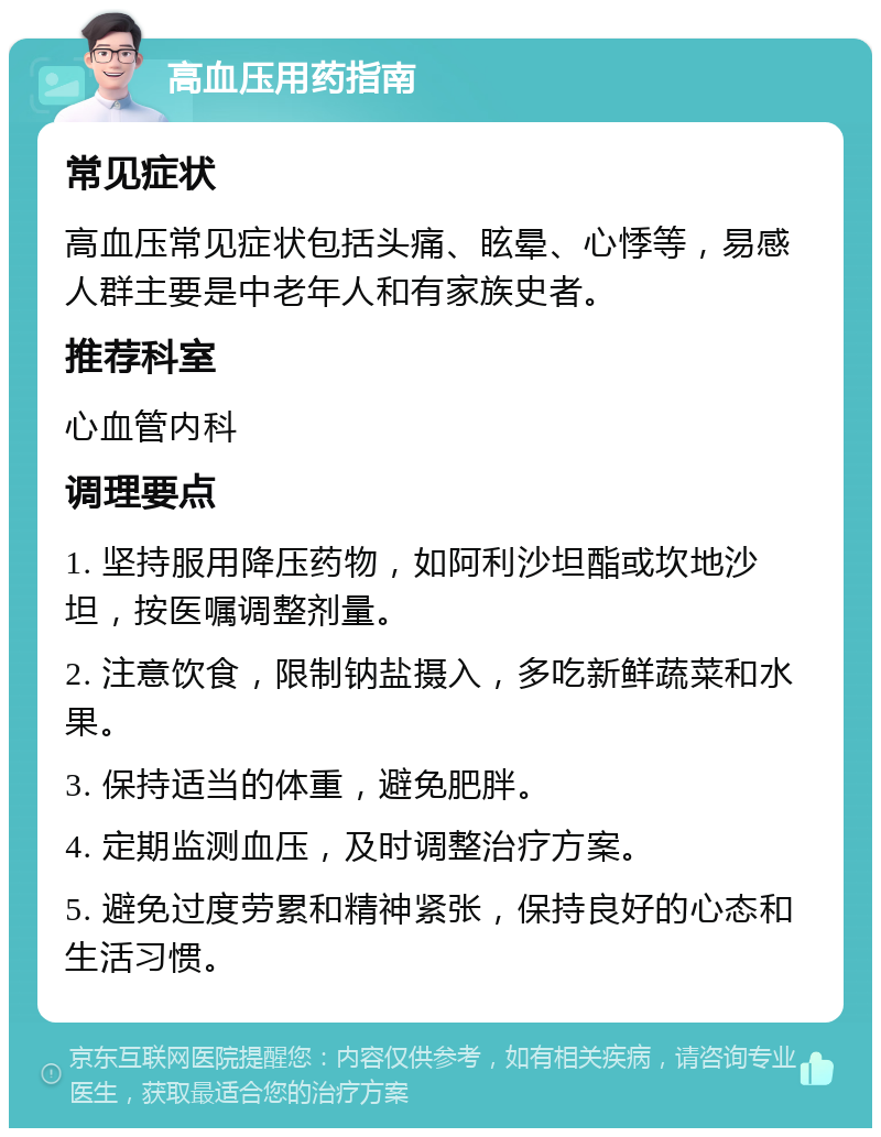 高血压用药指南 常见症状 高血压常见症状包括头痛、眩晕、心悸等，易感人群主要是中老年人和有家族史者。 推荐科室 心血管内科 调理要点 1. 坚持服用降压药物，如阿利沙坦酯或坎地沙坦，按医嘱调整剂量。 2. 注意饮食，限制钠盐摄入，多吃新鲜蔬菜和水果。 3. 保持适当的体重，避免肥胖。 4. 定期监测血压，及时调整治疗方案。 5. 避免过度劳累和精神紧张，保持良好的心态和生活习惯。