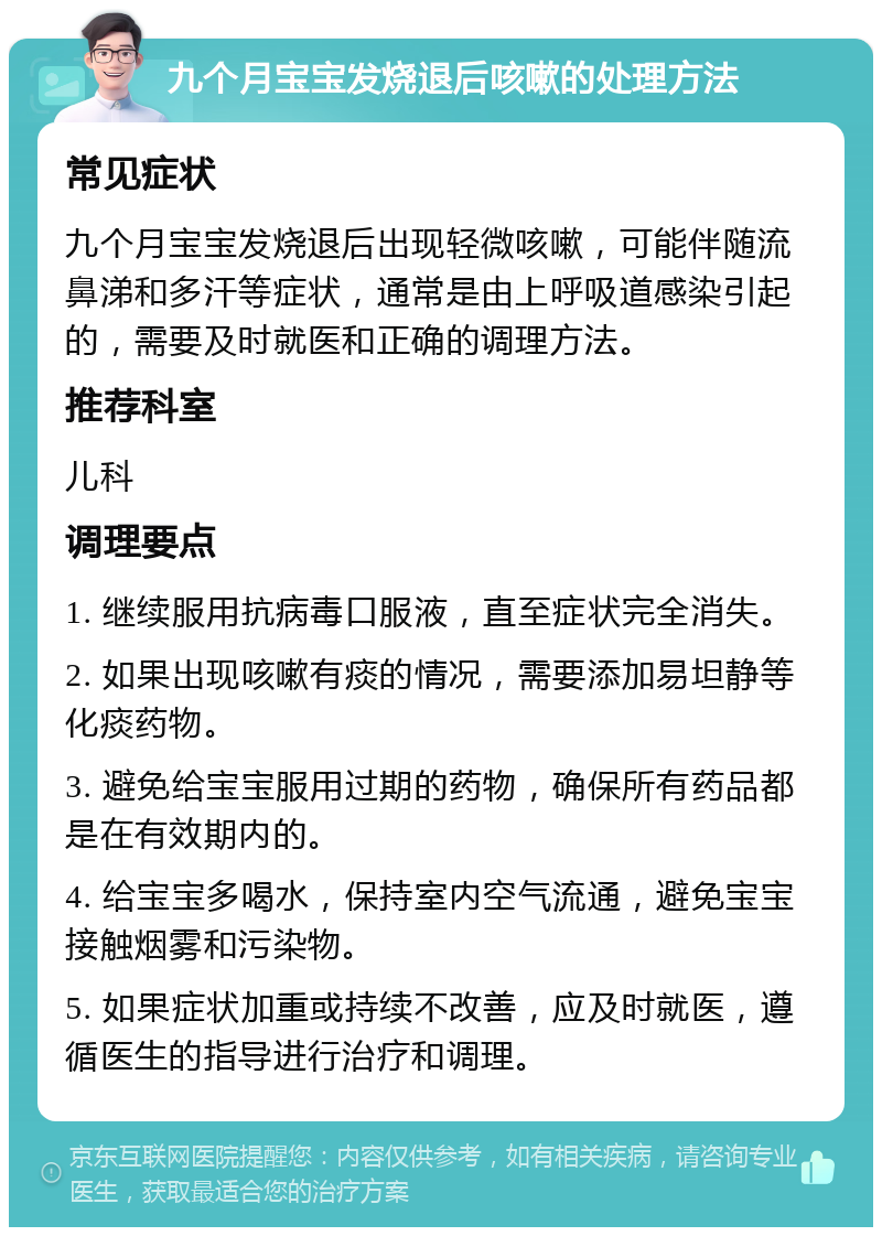 九个月宝宝发烧退后咳嗽的处理方法 常见症状 九个月宝宝发烧退后出现轻微咳嗽，可能伴随流鼻涕和多汗等症状，通常是由上呼吸道感染引起的，需要及时就医和正确的调理方法。 推荐科室 儿科 调理要点 1. 继续服用抗病毒口服液，直至症状完全消失。 2. 如果出现咳嗽有痰的情况，需要添加易坦静等化痰药物。 3. 避免给宝宝服用过期的药物，确保所有药品都是在有效期内的。 4. 给宝宝多喝水，保持室内空气流通，避免宝宝接触烟雾和污染物。 5. 如果症状加重或持续不改善，应及时就医，遵循医生的指导进行治疗和调理。