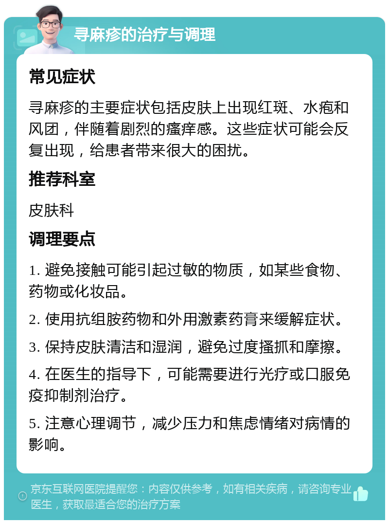 寻麻疹的治疗与调理 常见症状 寻麻疹的主要症状包括皮肤上出现红斑、水疱和风团，伴随着剧烈的瘙痒感。这些症状可能会反复出现，给患者带来很大的困扰。 推荐科室 皮肤科 调理要点 1. 避免接触可能引起过敏的物质，如某些食物、药物或化妆品。 2. 使用抗组胺药物和外用激素药膏来缓解症状。 3. 保持皮肤清洁和湿润，避免过度搔抓和摩擦。 4. 在医生的指导下，可能需要进行光疗或口服免疫抑制剂治疗。 5. 注意心理调节，减少压力和焦虑情绪对病情的影响。