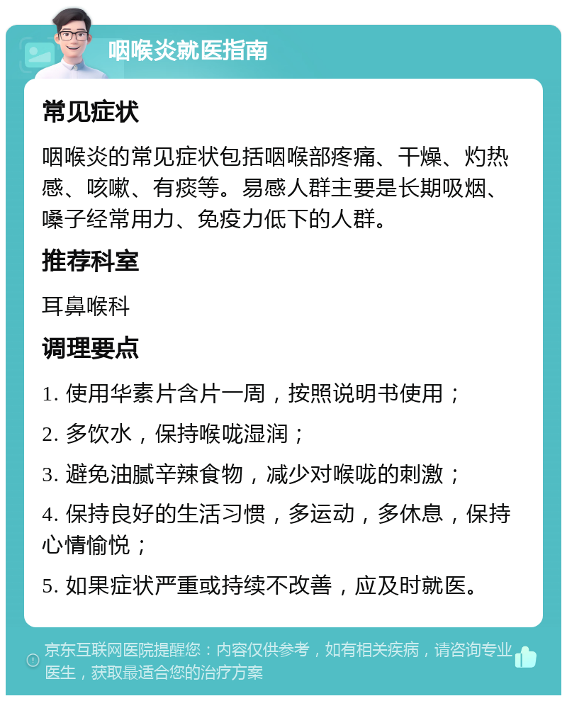 咽喉炎就医指南 常见症状 咽喉炎的常见症状包括咽喉部疼痛、干燥、灼热感、咳嗽、有痰等。易感人群主要是长期吸烟、嗓子经常用力、免疫力低下的人群。 推荐科室 耳鼻喉科 调理要点 1. 使用华素片含片一周，按照说明书使用； 2. 多饮水，保持喉咙湿润； 3. 避免油腻辛辣食物，减少对喉咙的刺激； 4. 保持良好的生活习惯，多运动，多休息，保持心情愉悦； 5. 如果症状严重或持续不改善，应及时就医。