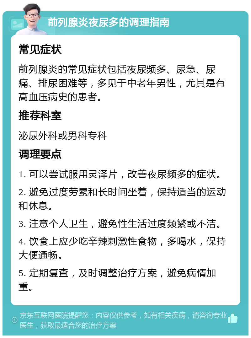 前列腺炎夜尿多的调理指南 常见症状 前列腺炎的常见症状包括夜尿频多、尿急、尿痛、排尿困难等，多见于中老年男性，尤其是有高血压病史的患者。 推荐科室 泌尿外科或男科专科 调理要点 1. 可以尝试服用灵泽片，改善夜尿频多的症状。 2. 避免过度劳累和长时间坐着，保持适当的运动和休息。 3. 注意个人卫生，避免性生活过度频繁或不洁。 4. 饮食上应少吃辛辣刺激性食物，多喝水，保持大便通畅。 5. 定期复查，及时调整治疗方案，避免病情加重。