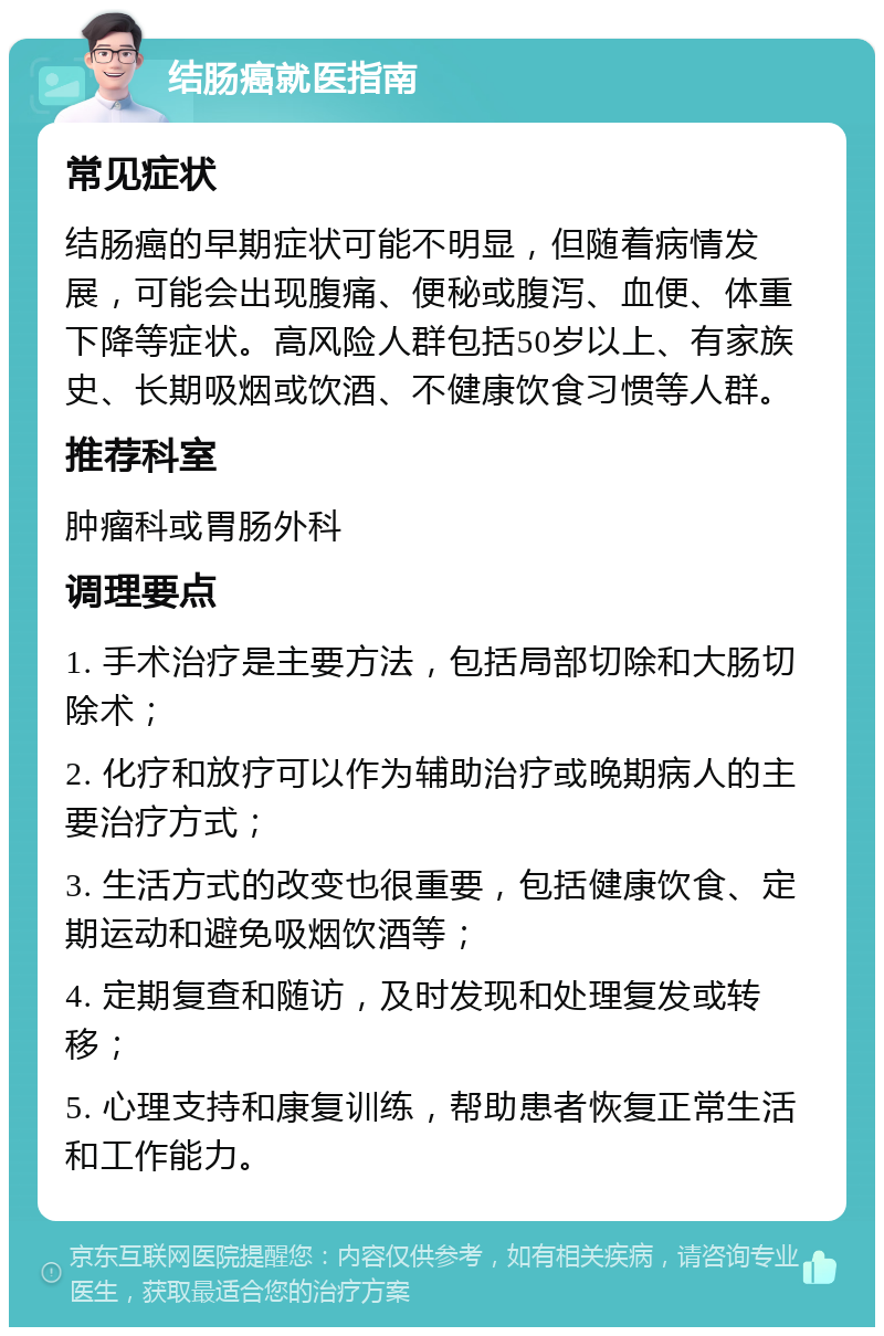 结肠癌就医指南 常见症状 结肠癌的早期症状可能不明显，但随着病情发展，可能会出现腹痛、便秘或腹泻、血便、体重下降等症状。高风险人群包括50岁以上、有家族史、长期吸烟或饮酒、不健康饮食习惯等人群。 推荐科室 肿瘤科或胃肠外科 调理要点 1. 手术治疗是主要方法，包括局部切除和大肠切除术； 2. 化疗和放疗可以作为辅助治疗或晚期病人的主要治疗方式； 3. 生活方式的改变也很重要，包括健康饮食、定期运动和避免吸烟饮酒等； 4. 定期复查和随访，及时发现和处理复发或转移； 5. 心理支持和康复训练，帮助患者恢复正常生活和工作能力。