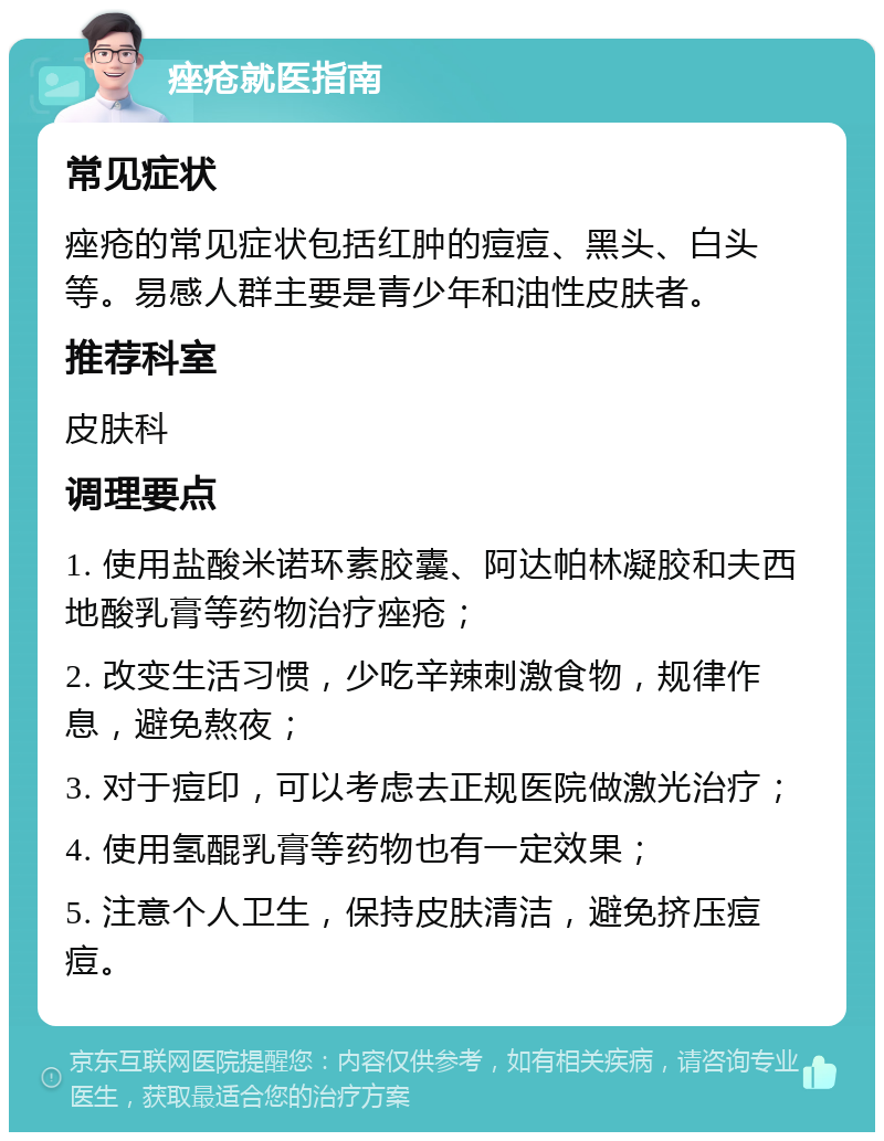 痤疮就医指南 常见症状 痤疮的常见症状包括红肿的痘痘、黑头、白头等。易感人群主要是青少年和油性皮肤者。 推荐科室 皮肤科 调理要点 1. 使用盐酸米诺环素胶囊、阿达帕林凝胶和夫西地酸乳膏等药物治疗痤疮； 2. 改变生活习惯，少吃辛辣刺激食物，规律作息，避免熬夜； 3. 对于痘印，可以考虑去正规医院做激光治疗； 4. 使用氢醌乳膏等药物也有一定效果； 5. 注意个人卫生，保持皮肤清洁，避免挤压痘痘。