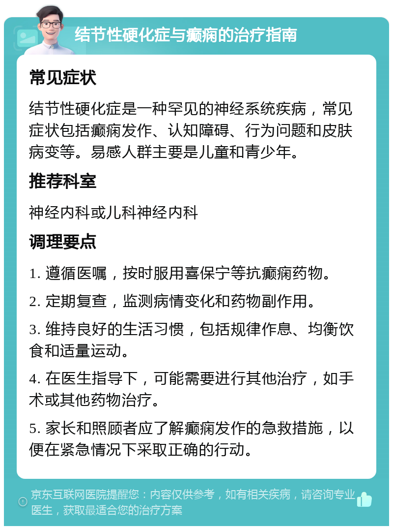 结节性硬化症与癫痫的治疗指南 常见症状 结节性硬化症是一种罕见的神经系统疾病，常见症状包括癫痫发作、认知障碍、行为问题和皮肤病变等。易感人群主要是儿童和青少年。 推荐科室 神经内科或儿科神经内科 调理要点 1. 遵循医嘱，按时服用喜保宁等抗癫痫药物。 2. 定期复查，监测病情变化和药物副作用。 3. 维持良好的生活习惯，包括规律作息、均衡饮食和适量运动。 4. 在医生指导下，可能需要进行其他治疗，如手术或其他药物治疗。 5. 家长和照顾者应了解癫痫发作的急救措施，以便在紧急情况下采取正确的行动。