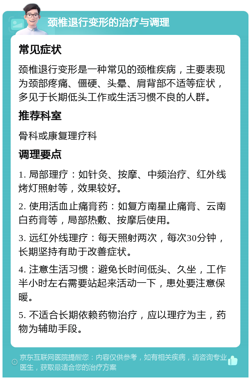 颈椎退行变形的治疗与调理 常见症状 颈椎退行变形是一种常见的颈椎疾病，主要表现为颈部疼痛、僵硬、头晕、肩背部不适等症状，多见于长期低头工作或生活习惯不良的人群。 推荐科室 骨科或康复理疗科 调理要点 1. 局部理疗：如针灸、按摩、中频治疗、红外线烤灯照射等，效果较好。 2. 使用活血止痛膏药：如复方南星止痛膏、云南白药膏等，局部热敷、按摩后使用。 3. 远红外线理疗：每天照射两次，每次30分钟，长期坚持有助于改善症状。 4. 注意生活习惯：避免长时间低头、久坐，工作半小时左右需要站起来活动一下，患处要注意保暖。 5. 不适合长期依赖药物治疗，应以理疗为主，药物为辅助手段。