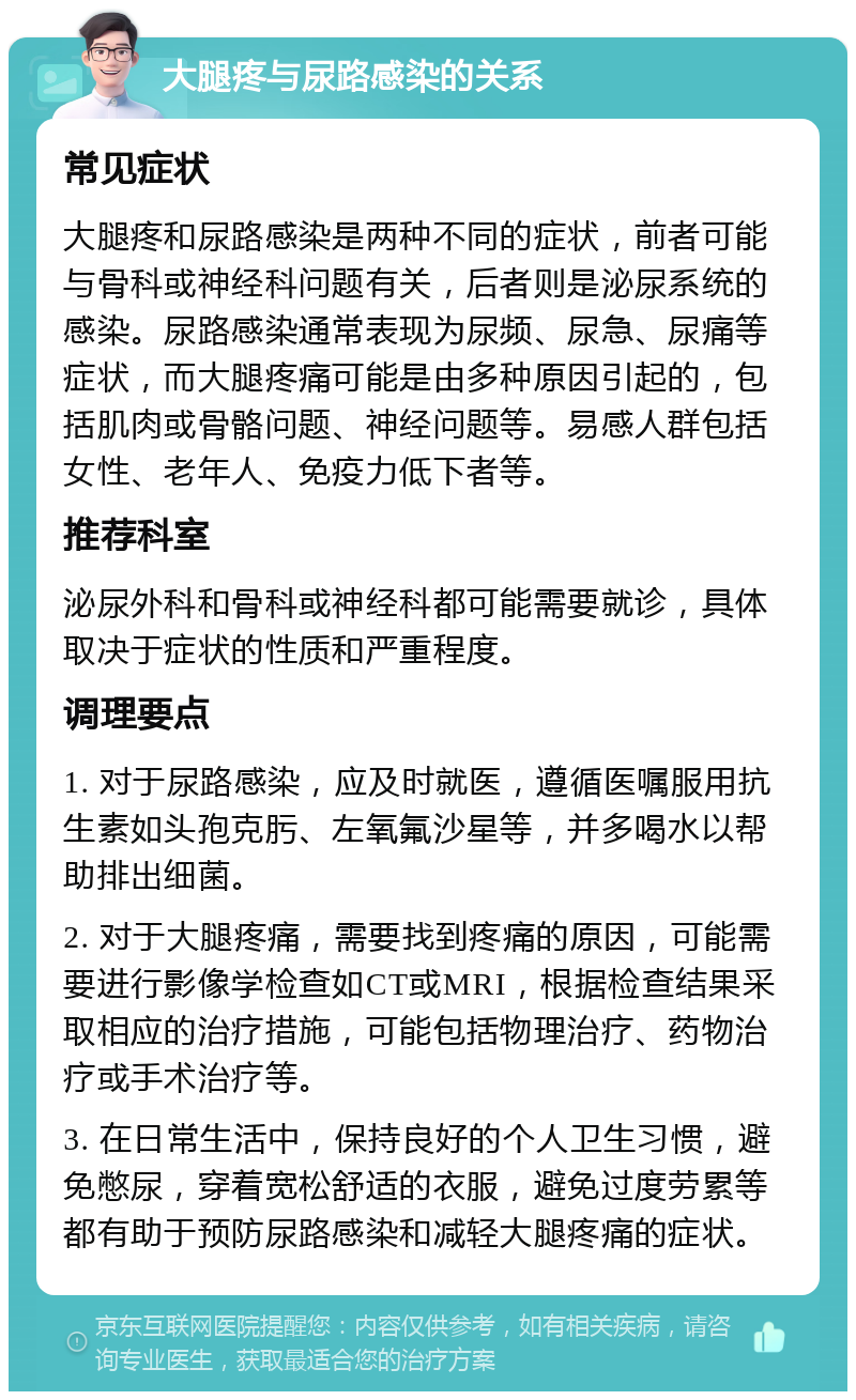 大腿疼与尿路感染的关系 常见症状 大腿疼和尿路感染是两种不同的症状，前者可能与骨科或神经科问题有关，后者则是泌尿系统的感染。尿路感染通常表现为尿频、尿急、尿痛等症状，而大腿疼痛可能是由多种原因引起的，包括肌肉或骨骼问题、神经问题等。易感人群包括女性、老年人、免疫力低下者等。 推荐科室 泌尿外科和骨科或神经科都可能需要就诊，具体取决于症状的性质和严重程度。 调理要点 1. 对于尿路感染，应及时就医，遵循医嘱服用抗生素如头孢克肟、左氧氟沙星等，并多喝水以帮助排出细菌。 2. 对于大腿疼痛，需要找到疼痛的原因，可能需要进行影像学检查如CT或MRI，根据检查结果采取相应的治疗措施，可能包括物理治疗、药物治疗或手术治疗等。 3. 在日常生活中，保持良好的个人卫生习惯，避免憋尿，穿着宽松舒适的衣服，避免过度劳累等都有助于预防尿路感染和减轻大腿疼痛的症状。