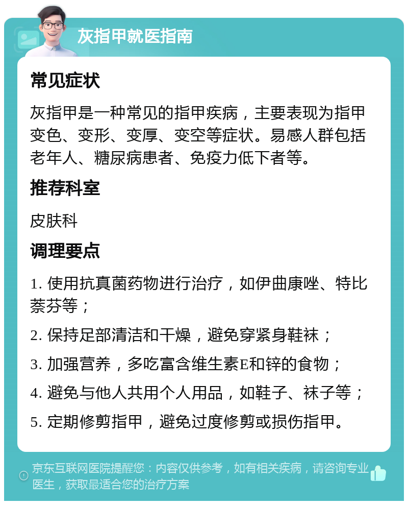 灰指甲就医指南 常见症状 灰指甲是一种常见的指甲疾病，主要表现为指甲变色、变形、变厚、变空等症状。易感人群包括老年人、糖尿病患者、免疫力低下者等。 推荐科室 皮肤科 调理要点 1. 使用抗真菌药物进行治疗，如伊曲康唑、特比萘芬等； 2. 保持足部清洁和干燥，避免穿紧身鞋袜； 3. 加强营养，多吃富含维生素E和锌的食物； 4. 避免与他人共用个人用品，如鞋子、袜子等； 5. 定期修剪指甲，避免过度修剪或损伤指甲。