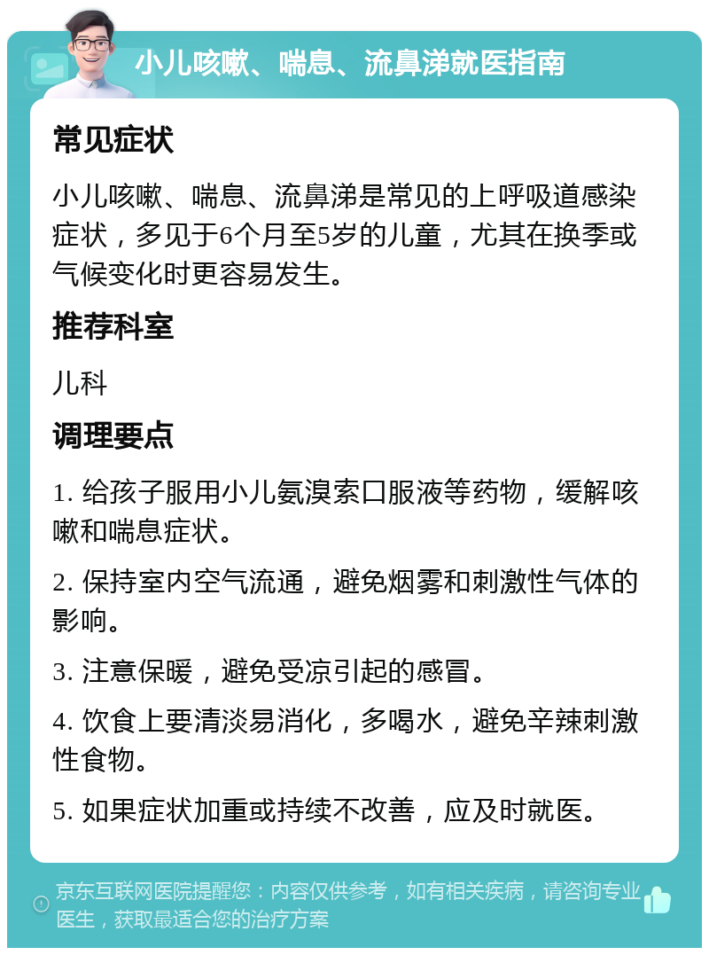 小儿咳嗽、喘息、流鼻涕就医指南 常见症状 小儿咳嗽、喘息、流鼻涕是常见的上呼吸道感染症状，多见于6个月至5岁的儿童，尤其在换季或气候变化时更容易发生。 推荐科室 儿科 调理要点 1. 给孩子服用小儿氨溴索口服液等药物，缓解咳嗽和喘息症状。 2. 保持室内空气流通，避免烟雾和刺激性气体的影响。 3. 注意保暖，避免受凉引起的感冒。 4. 饮食上要清淡易消化，多喝水，避免辛辣刺激性食物。 5. 如果症状加重或持续不改善，应及时就医。