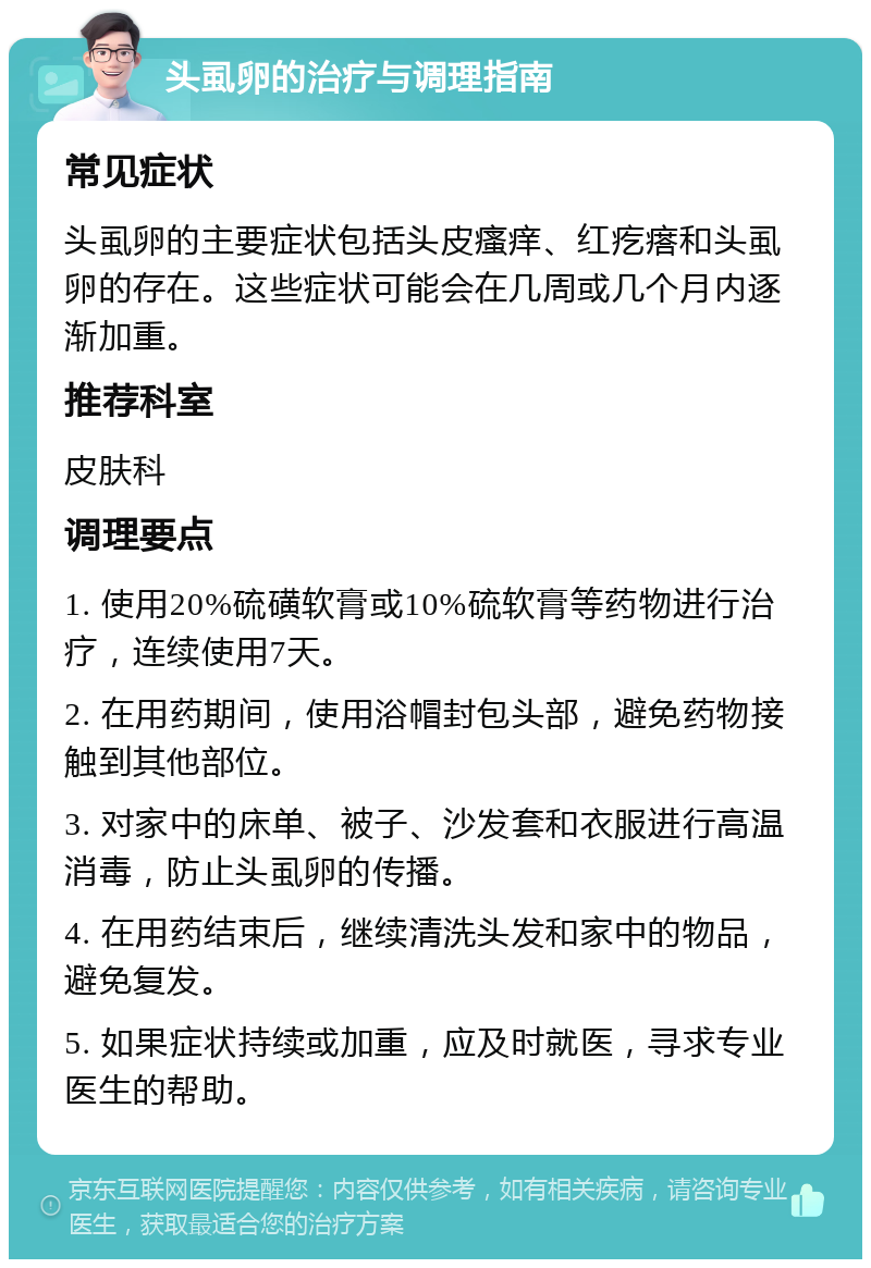 头虱卵的治疗与调理指南 常见症状 头虱卵的主要症状包括头皮瘙痒、红疙瘩和头虱卵的存在。这些症状可能会在几周或几个月内逐渐加重。 推荐科室 皮肤科 调理要点 1. 使用20%硫磺软膏或10%硫软膏等药物进行治疗，连续使用7天。 2. 在用药期间，使用浴帽封包头部，避免药物接触到其他部位。 3. 对家中的床单、被子、沙发套和衣服进行高温消毒，防止头虱卵的传播。 4. 在用药结束后，继续清洗头发和家中的物品，避免复发。 5. 如果症状持续或加重，应及时就医，寻求专业医生的帮助。