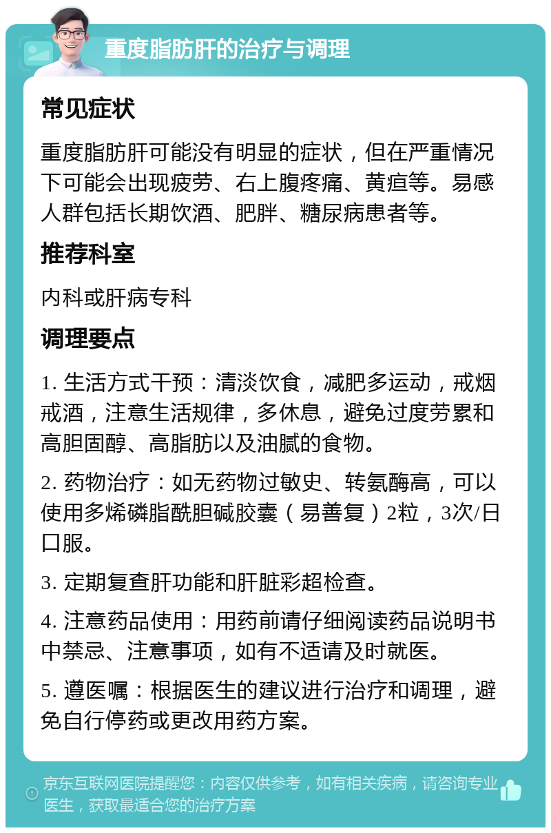 重度脂肪肝的治疗与调理 常见症状 重度脂肪肝可能没有明显的症状，但在严重情况下可能会出现疲劳、右上腹疼痛、黄疸等。易感人群包括长期饮酒、肥胖、糖尿病患者等。 推荐科室 内科或肝病专科 调理要点 1. 生活方式干预：清淡饮食，减肥多运动，戒烟戒酒，注意生活规律，多休息，避免过度劳累和高胆固醇、高脂肪以及油腻的食物。 2. 药物治疗：如无药物过敏史、转氨酶高，可以使用多烯磷脂酰胆碱胶囊（易善复）2粒，3次/日口服。 3. 定期复查肝功能和肝脏彩超检查。 4. 注意药品使用：用药前请仔细阅读药品说明书中禁忌、注意事项，如有不适请及时就医。 5. 遵医嘱：根据医生的建议进行治疗和调理，避免自行停药或更改用药方案。