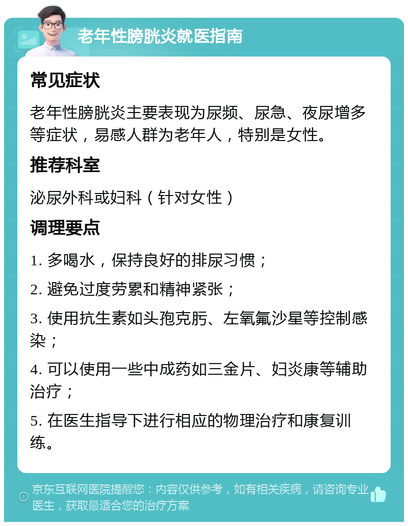 老年性膀胱炎就医指南 常见症状 老年性膀胱炎主要表现为尿频、尿急、夜尿增多等症状，易感人群为老年人，特别是女性。 推荐科室 泌尿外科或妇科（针对女性） 调理要点 1. 多喝水，保持良好的排尿习惯； 2. 避免过度劳累和精神紧张； 3. 使用抗生素如头孢克肟、左氧氟沙星等控制感染； 4. 可以使用一些中成药如三金片、妇炎康等辅助治疗； 5. 在医生指导下进行相应的物理治疗和康复训练。