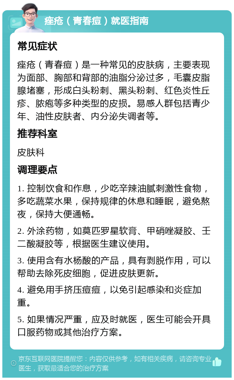 痤疮（青春痘）就医指南 常见症状 痤疮（青春痘）是一种常见的皮肤病，主要表现为面部、胸部和背部的油脂分泌过多，毛囊皮脂腺堵塞，形成白头粉刺、黑头粉刺、红色炎性丘疹、脓疱等多种类型的皮损。易感人群包括青少年、油性皮肤者、内分泌失调者等。 推荐科室 皮肤科 调理要点 1. 控制饮食和作息，少吃辛辣油腻刺激性食物，多吃蔬菜水果，保持规律的休息和睡眠，避免熬夜，保持大便通畅。 2. 外涂药物，如莫匹罗星软膏、甲硝唑凝胶、壬二酸凝胶等，根据医生建议使用。 3. 使用含有水杨酸的产品，具有剥脱作用，可以帮助去除死皮细胞，促进皮肤更新。 4. 避免用手挤压痘痘，以免引起感染和炎症加重。 5. 如果情况严重，应及时就医，医生可能会开具口服药物或其他治疗方案。