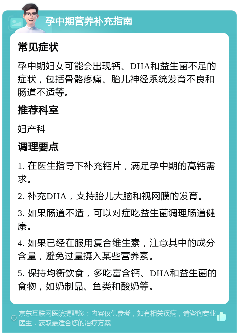 孕中期营养补充指南 常见症状 孕中期妇女可能会出现钙、DHA和益生菌不足的症状，包括骨骼疼痛、胎儿神经系统发育不良和肠道不适等。 推荐科室 妇产科 调理要点 1. 在医生指导下补充钙片，满足孕中期的高钙需求。 2. 补充DHA，支持胎儿大脑和视网膜的发育。 3. 如果肠道不适，可以对症吃益生菌调理肠道健康。 4. 如果已经在服用复合维生素，注意其中的成分含量，避免过量摄入某些营养素。 5. 保持均衡饮食，多吃富含钙、DHA和益生菌的食物，如奶制品、鱼类和酸奶等。