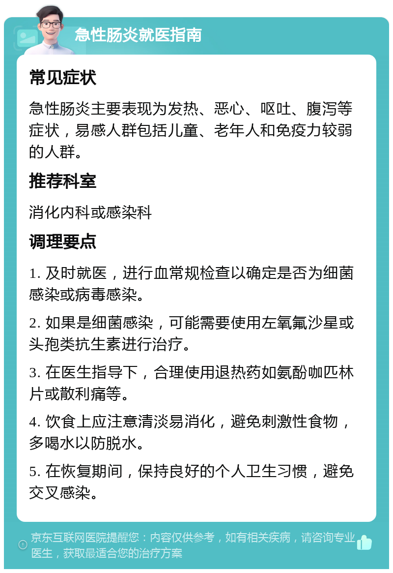 急性肠炎就医指南 常见症状 急性肠炎主要表现为发热、恶心、呕吐、腹泻等症状，易感人群包括儿童、老年人和免疫力较弱的人群。 推荐科室 消化内科或感染科 调理要点 1. 及时就医，进行血常规检查以确定是否为细菌感染或病毒感染。 2. 如果是细菌感染，可能需要使用左氧氟沙星或头孢类抗生素进行治疗。 3. 在医生指导下，合理使用退热药如氨酚咖匹林片或散利痛等。 4. 饮食上应注意清淡易消化，避免刺激性食物，多喝水以防脱水。 5. 在恢复期间，保持良好的个人卫生习惯，避免交叉感染。