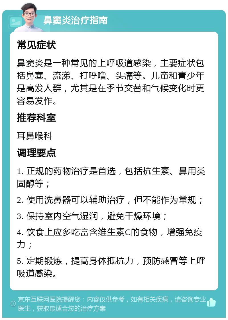 鼻窦炎治疗指南 常见症状 鼻窦炎是一种常见的上呼吸道感染，主要症状包括鼻塞、流涕、打呼噜、头痛等。儿童和青少年是高发人群，尤其是在季节交替和气候变化时更容易发作。 推荐科室 耳鼻喉科 调理要点 1. 正规的药物治疗是首选，包括抗生素、鼻用类固醇等； 2. 使用洗鼻器可以辅助治疗，但不能作为常规； 3. 保持室内空气湿润，避免干燥环境； 4. 饮食上应多吃富含维生素C的食物，增强免疫力； 5. 定期锻炼，提高身体抵抗力，预防感冒等上呼吸道感染。