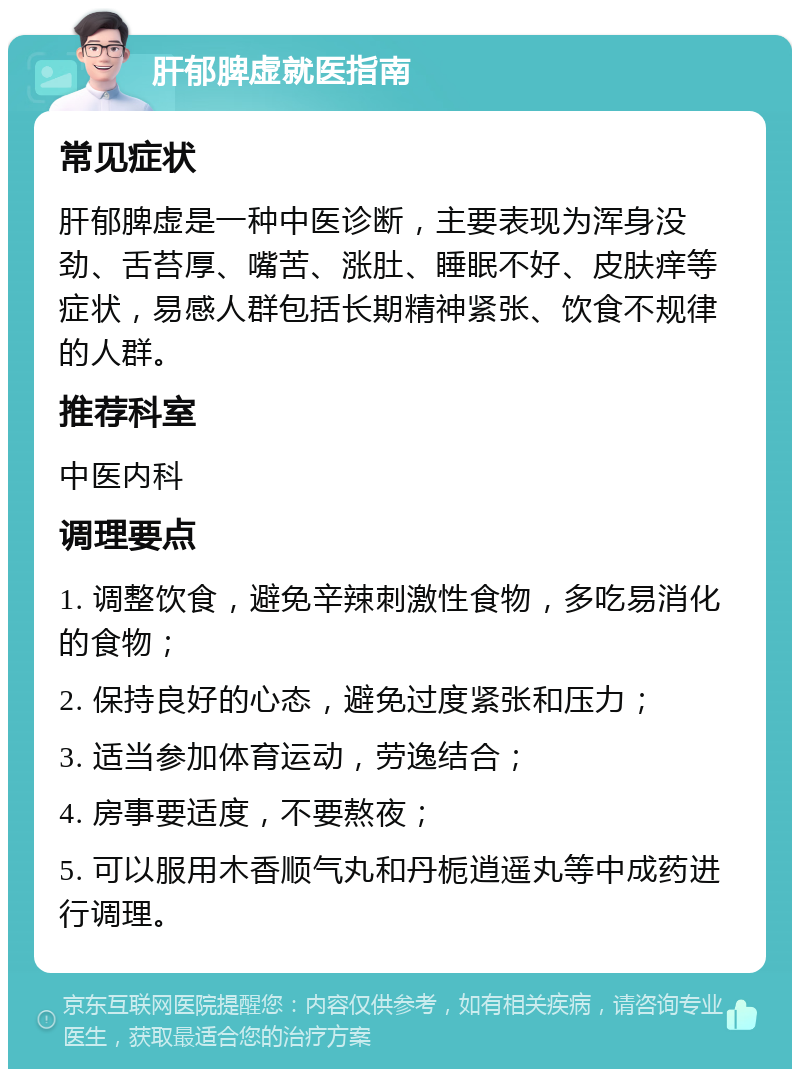 肝郁脾虚就医指南 常见症状 肝郁脾虚是一种中医诊断，主要表现为浑身没劲、舌苔厚、嘴苦、涨肚、睡眠不好、皮肤痒等症状，易感人群包括长期精神紧张、饮食不规律的人群。 推荐科室 中医内科 调理要点 1. 调整饮食，避免辛辣刺激性食物，多吃易消化的食物； 2. 保持良好的心态，避免过度紧张和压力； 3. 适当参加体育运动，劳逸结合； 4. 房事要适度，不要熬夜； 5. 可以服用木香顺气丸和丹栀逍遥丸等中成药进行调理。