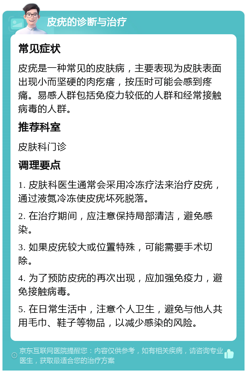 皮疣的诊断与治疗 常见症状 皮疣是一种常见的皮肤病，主要表现为皮肤表面出现小而坚硬的肉疙瘩，按压时可能会感到疼痛。易感人群包括免疫力较低的人群和经常接触病毒的人群。 推荐科室 皮肤科门诊 调理要点 1. 皮肤科医生通常会采用冷冻疗法来治疗皮疣，通过液氮冷冻使皮疣坏死脱落。 2. 在治疗期间，应注意保持局部清洁，避免感染。 3. 如果皮疣较大或位置特殊，可能需要手术切除。 4. 为了预防皮疣的再次出现，应加强免疫力，避免接触病毒。 5. 在日常生活中，注意个人卫生，避免与他人共用毛巾、鞋子等物品，以减少感染的风险。