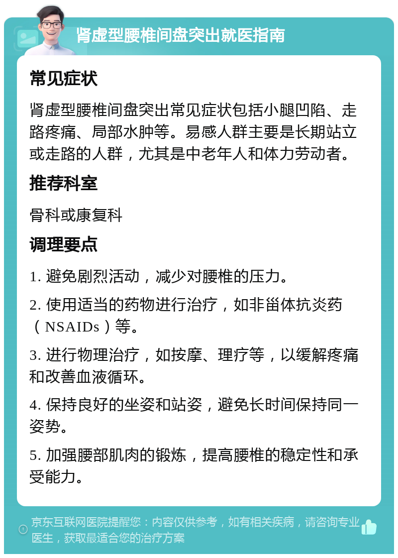 肾虚型腰椎间盘突出就医指南 常见症状 肾虚型腰椎间盘突出常见症状包括小腿凹陷、走路疼痛、局部水肿等。易感人群主要是长期站立或走路的人群，尤其是中老年人和体力劳动者。 推荐科室 骨科或康复科 调理要点 1. 避免剧烈活动，减少对腰椎的压力。 2. 使用适当的药物进行治疗，如非甾体抗炎药（NSAIDs）等。 3. 进行物理治疗，如按摩、理疗等，以缓解疼痛和改善血液循环。 4. 保持良好的坐姿和站姿，避免长时间保持同一姿势。 5. 加强腰部肌肉的锻炼，提高腰椎的稳定性和承受能力。