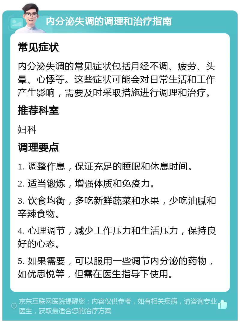 内分泌失调的调理和治疗指南 常见症状 内分泌失调的常见症状包括月经不调、疲劳、头晕、心悸等。这些症状可能会对日常生活和工作产生影响，需要及时采取措施进行调理和治疗。 推荐科室 妇科 调理要点 1. 调整作息，保证充足的睡眠和休息时间。 2. 适当锻炼，增强体质和免疫力。 3. 饮食均衡，多吃新鲜蔬菜和水果，少吃油腻和辛辣食物。 4. 心理调节，减少工作压力和生活压力，保持良好的心态。 5. 如果需要，可以服用一些调节内分泌的药物，如优思悦等，但需在医生指导下使用。