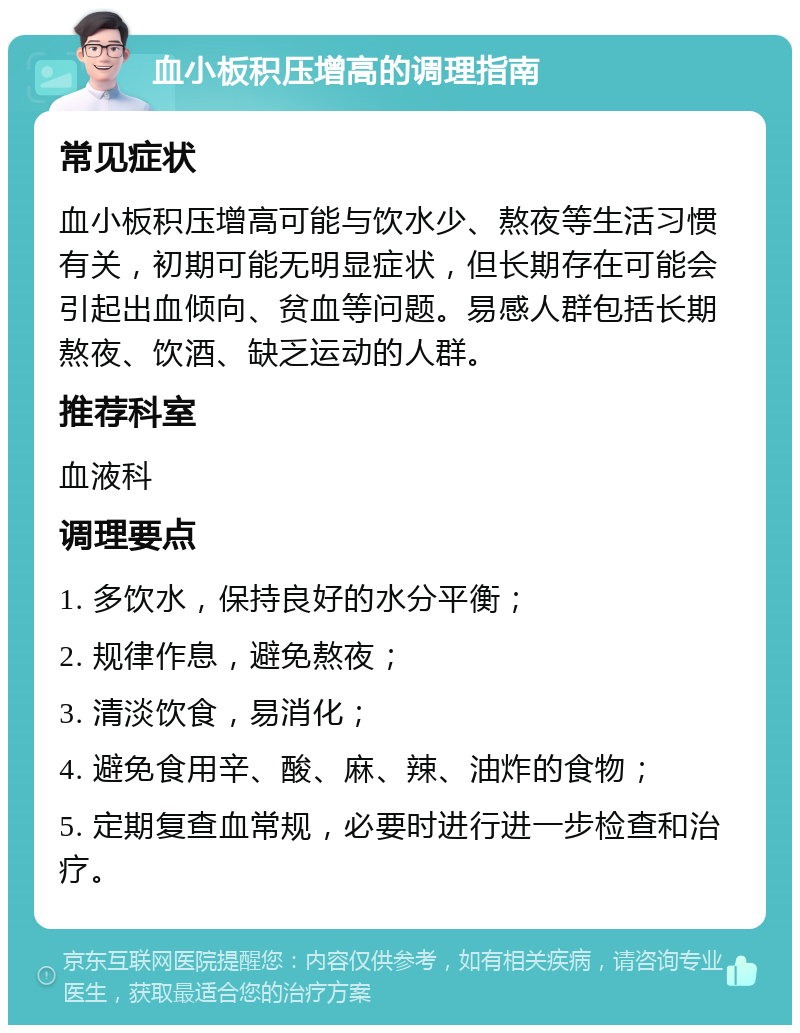 血小板积压增高的调理指南 常见症状 血小板积压增高可能与饮水少、熬夜等生活习惯有关，初期可能无明显症状，但长期存在可能会引起出血倾向、贫血等问题。易感人群包括长期熬夜、饮酒、缺乏运动的人群。 推荐科室 血液科 调理要点 1. 多饮水，保持良好的水分平衡； 2. 规律作息，避免熬夜； 3. 清淡饮食，易消化； 4. 避免食用辛、酸、麻、辣、油炸的食物； 5. 定期复查血常规，必要时进行进一步检查和治疗。