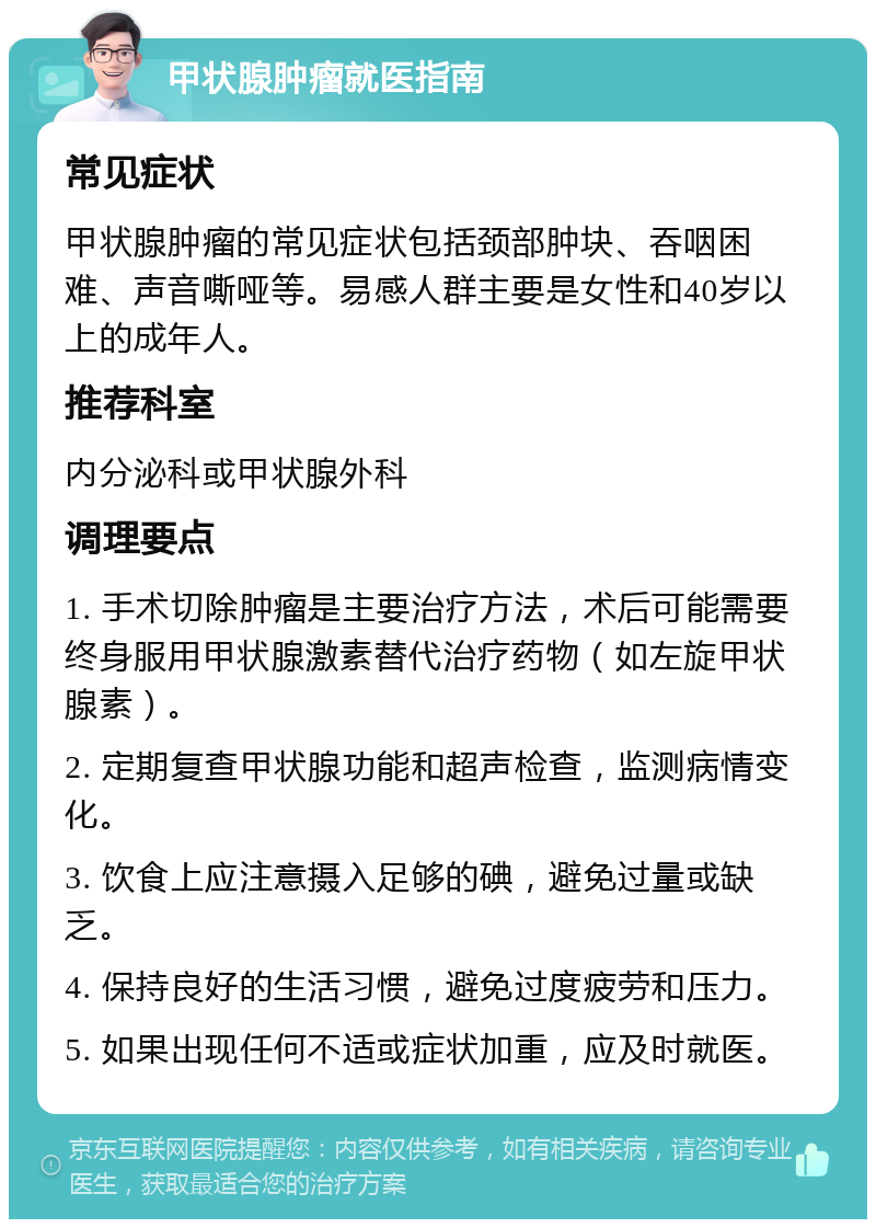 甲状腺肿瘤就医指南 常见症状 甲状腺肿瘤的常见症状包括颈部肿块、吞咽困难、声音嘶哑等。易感人群主要是女性和40岁以上的成年人。 推荐科室 内分泌科或甲状腺外科 调理要点 1. 手术切除肿瘤是主要治疗方法，术后可能需要终身服用甲状腺激素替代治疗药物（如左旋甲状腺素）。 2. 定期复查甲状腺功能和超声检查，监测病情变化。 3. 饮食上应注意摄入足够的碘，避免过量或缺乏。 4. 保持良好的生活习惯，避免过度疲劳和压力。 5. 如果出现任何不适或症状加重，应及时就医。