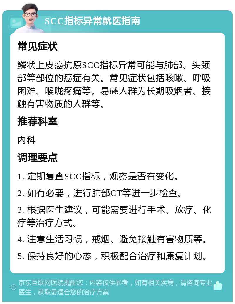 SCC指标异常就医指南 常见症状 鳞状上皮癌抗原SCC指标异常可能与肺部、头颈部等部位的癌症有关。常见症状包括咳嗽、呼吸困难、喉咙疼痛等。易感人群为长期吸烟者、接触有害物质的人群等。 推荐科室 内科 调理要点 1. 定期复查SCC指标，观察是否有变化。 2. 如有必要，进行肺部CT等进一步检查。 3. 根据医生建议，可能需要进行手术、放疗、化疗等治疗方式。 4. 注意生活习惯，戒烟、避免接触有害物质等。 5. 保持良好的心态，积极配合治疗和康复计划。