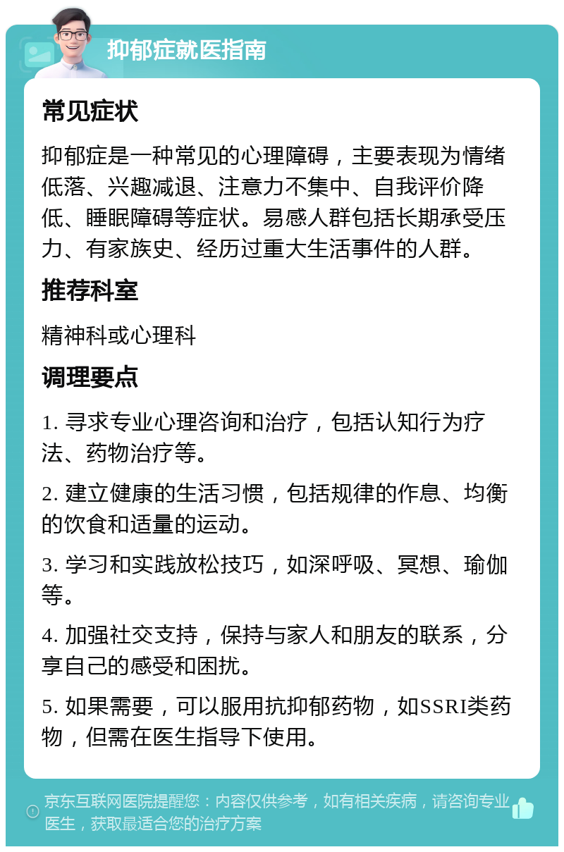 抑郁症就医指南 常见症状 抑郁症是一种常见的心理障碍，主要表现为情绪低落、兴趣减退、注意力不集中、自我评价降低、睡眠障碍等症状。易感人群包括长期承受压力、有家族史、经历过重大生活事件的人群。 推荐科室 精神科或心理科 调理要点 1. 寻求专业心理咨询和治疗，包括认知行为疗法、药物治疗等。 2. 建立健康的生活习惯，包括规律的作息、均衡的饮食和适量的运动。 3. 学习和实践放松技巧，如深呼吸、冥想、瑜伽等。 4. 加强社交支持，保持与家人和朋友的联系，分享自己的感受和困扰。 5. 如果需要，可以服用抗抑郁药物，如SSRI类药物，但需在医生指导下使用。