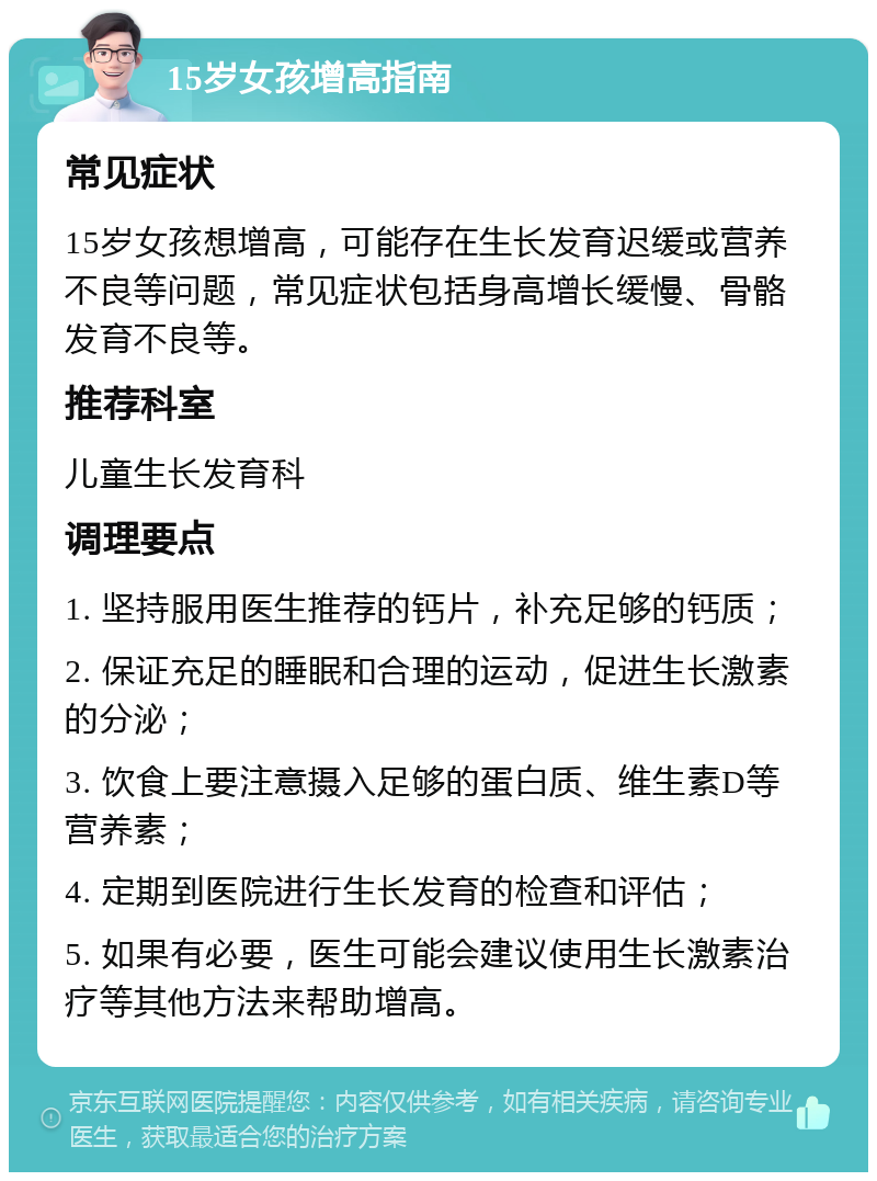 15岁女孩增高指南 常见症状 15岁女孩想增高，可能存在生长发育迟缓或营养不良等问题，常见症状包括身高增长缓慢、骨骼发育不良等。 推荐科室 儿童生长发育科 调理要点 1. 坚持服用医生推荐的钙片，补充足够的钙质； 2. 保证充足的睡眠和合理的运动，促进生长激素的分泌； 3. 饮食上要注意摄入足够的蛋白质、维生素D等营养素； 4. 定期到医院进行生长发育的检查和评估； 5. 如果有必要，医生可能会建议使用生长激素治疗等其他方法来帮助增高。