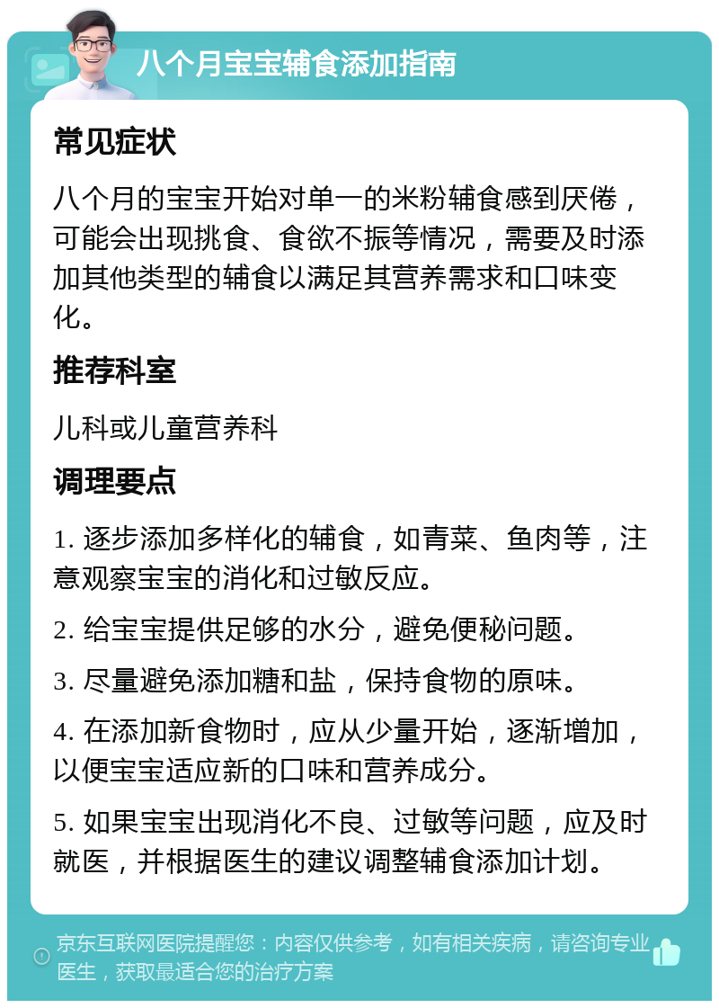 八个月宝宝辅食添加指南 常见症状 八个月的宝宝开始对单一的米粉辅食感到厌倦，可能会出现挑食、食欲不振等情况，需要及时添加其他类型的辅食以满足其营养需求和口味变化。 推荐科室 儿科或儿童营养科 调理要点 1. 逐步添加多样化的辅食，如青菜、鱼肉等，注意观察宝宝的消化和过敏反应。 2. 给宝宝提供足够的水分，避免便秘问题。 3. 尽量避免添加糖和盐，保持食物的原味。 4. 在添加新食物时，应从少量开始，逐渐增加，以便宝宝适应新的口味和营养成分。 5. 如果宝宝出现消化不良、过敏等问题，应及时就医，并根据医生的建议调整辅食添加计划。