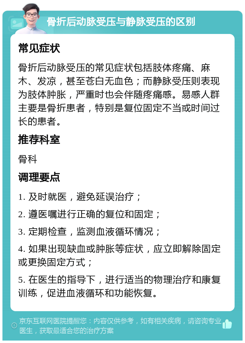 骨折后动脉受压与静脉受压的区别 常见症状 骨折后动脉受压的常见症状包括肢体疼痛、麻木、发凉，甚至苍白无血色；而静脉受压则表现为肢体肿胀，严重时也会伴随疼痛感。易感人群主要是骨折患者，特别是复位固定不当或时间过长的患者。 推荐科室 骨科 调理要点 1. 及时就医，避免延误治疗； 2. 遵医嘱进行正确的复位和固定； 3. 定期检查，监测血液循环情况； 4. 如果出现缺血或肿胀等症状，应立即解除固定或更换固定方式； 5. 在医生的指导下，进行适当的物理治疗和康复训练，促进血液循环和功能恢复。