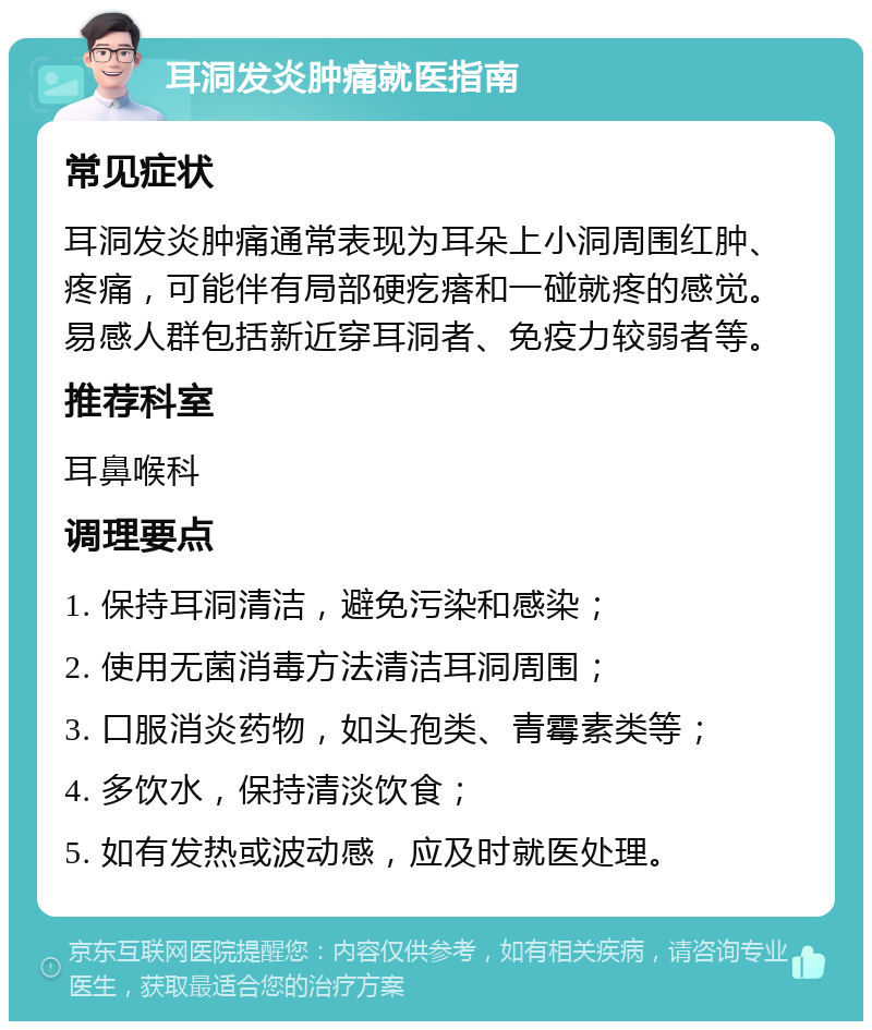 耳洞发炎肿痛就医指南 常见症状 耳洞发炎肿痛通常表现为耳朵上小洞周围红肿、疼痛，可能伴有局部硬疙瘩和一碰就疼的感觉。易感人群包括新近穿耳洞者、免疫力较弱者等。 推荐科室 耳鼻喉科 调理要点 1. 保持耳洞清洁，避免污染和感染； 2. 使用无菌消毒方法清洁耳洞周围； 3. 口服消炎药物，如头孢类、青霉素类等； 4. 多饮水，保持清淡饮食； 5. 如有发热或波动感，应及时就医处理。