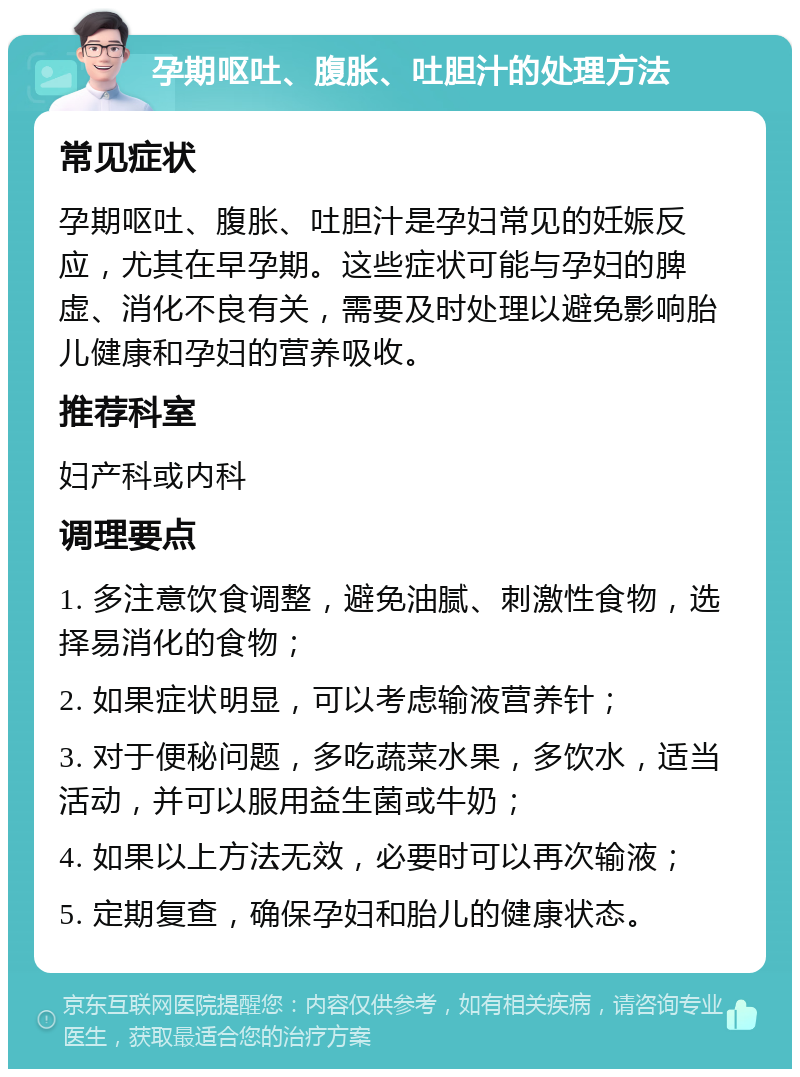 孕期呕吐、腹胀、吐胆汁的处理方法 常见症状 孕期呕吐、腹胀、吐胆汁是孕妇常见的妊娠反应，尤其在早孕期。这些症状可能与孕妇的脾虚、消化不良有关，需要及时处理以避免影响胎儿健康和孕妇的营养吸收。 推荐科室 妇产科或内科 调理要点 1. 多注意饮食调整，避免油腻、刺激性食物，选择易消化的食物； 2. 如果症状明显，可以考虑输液营养针； 3. 对于便秘问题，多吃蔬菜水果，多饮水，适当活动，并可以服用益生菌或牛奶； 4. 如果以上方法无效，必要时可以再次输液； 5. 定期复查，确保孕妇和胎儿的健康状态。