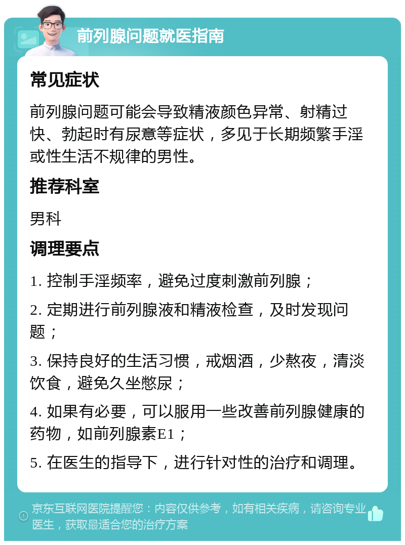 前列腺问题就医指南 常见症状 前列腺问题可能会导致精液颜色异常、射精过快、勃起时有尿意等症状，多见于长期频繁手淫或性生活不规律的男性。 推荐科室 男科 调理要点 1. 控制手淫频率，避免过度刺激前列腺； 2. 定期进行前列腺液和精液检查，及时发现问题； 3. 保持良好的生活习惯，戒烟酒，少熬夜，清淡饮食，避免久坐憋尿； 4. 如果有必要，可以服用一些改善前列腺健康的药物，如前列腺素E1； 5. 在医生的指导下，进行针对性的治疗和调理。