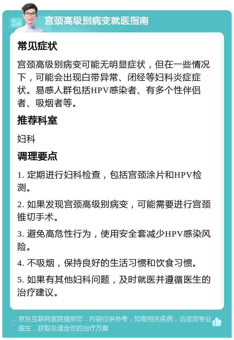 宫颈高级别病变就医指南 常见症状 宫颈高级别病变可能无明显症状，但在一些情况下，可能会出现白带异常、闭经等妇科炎症症状。易感人群包括HPV感染者、有多个性伴侣者、吸烟者等。 推荐科室 妇科 调理要点 1. 定期进行妇科检查，包括宫颈涂片和HPV检测。 2. 如果发现宫颈高级别病变，可能需要进行宫颈锥切手术。 3. 避免高危性行为，使用安全套减少HPV感染风险。 4. 不吸烟，保持良好的生活习惯和饮食习惯。 5. 如果有其他妇科问题，及时就医并遵循医生的治疗建议。