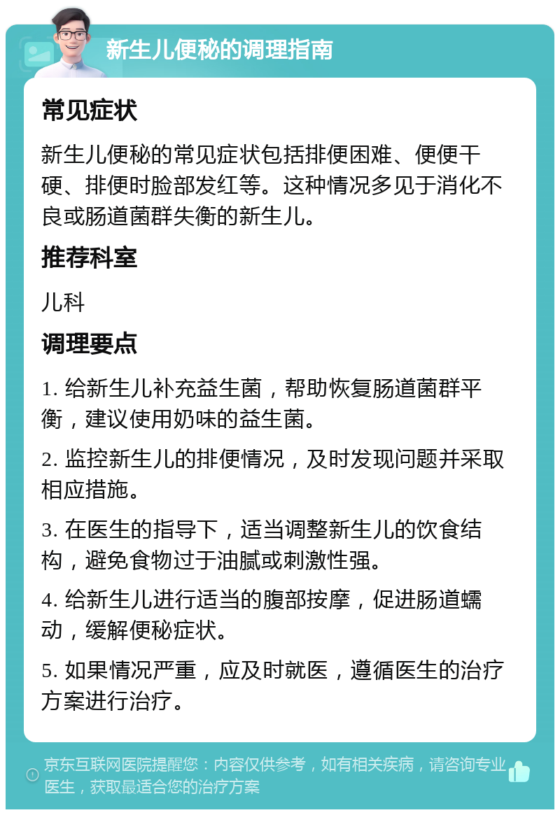 新生儿便秘的调理指南 常见症状 新生儿便秘的常见症状包括排便困难、便便干硬、排便时脸部发红等。这种情况多见于消化不良或肠道菌群失衡的新生儿。 推荐科室 儿科 调理要点 1. 给新生儿补充益生菌，帮助恢复肠道菌群平衡，建议使用奶味的益生菌。 2. 监控新生儿的排便情况，及时发现问题并采取相应措施。 3. 在医生的指导下，适当调整新生儿的饮食结构，避免食物过于油腻或刺激性强。 4. 给新生儿进行适当的腹部按摩，促进肠道蠕动，缓解便秘症状。 5. 如果情况严重，应及时就医，遵循医生的治疗方案进行治疗。