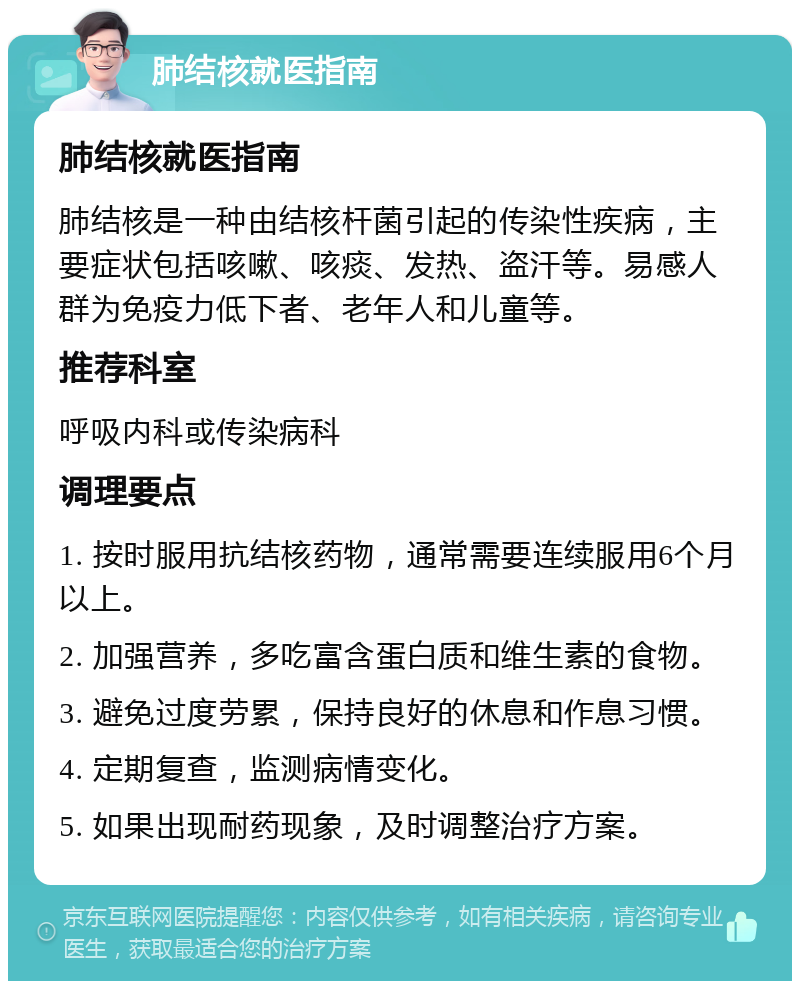 肺结核就医指南 肺结核就医指南 肺结核是一种由结核杆菌引起的传染性疾病，主要症状包括咳嗽、咳痰、发热、盗汗等。易感人群为免疫力低下者、老年人和儿童等。 推荐科室 呼吸内科或传染病科 调理要点 1. 按时服用抗结核药物，通常需要连续服用6个月以上。 2. 加强营养，多吃富含蛋白质和维生素的食物。 3. 避免过度劳累，保持良好的休息和作息习惯。 4. 定期复查，监测病情变化。 5. 如果出现耐药现象，及时调整治疗方案。