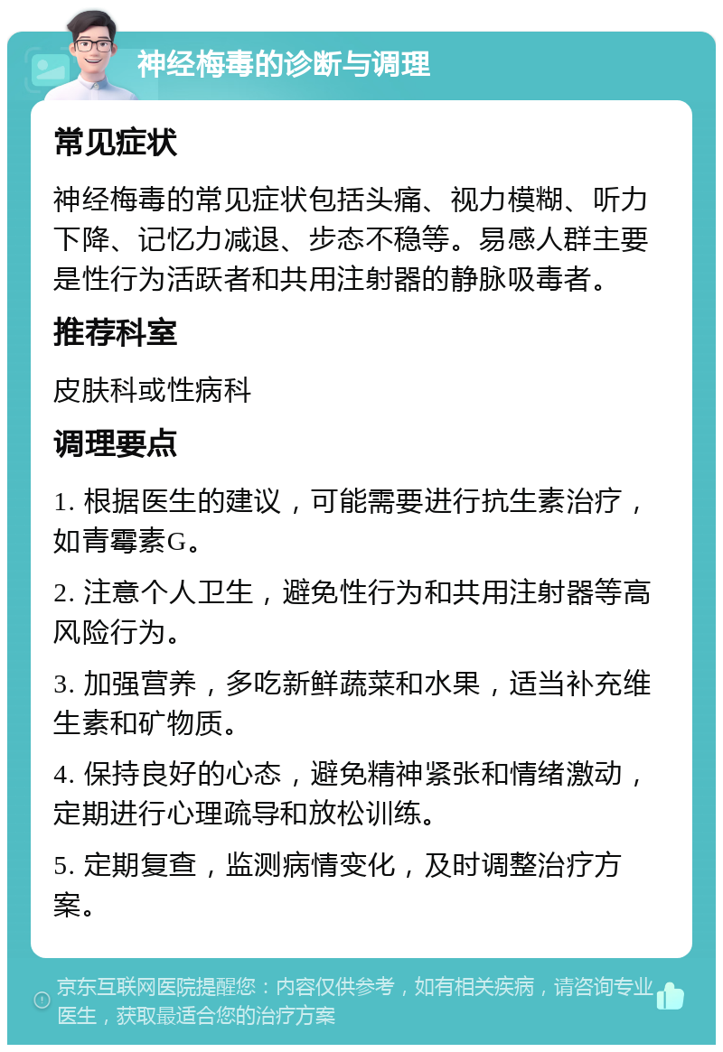 神经梅毒的诊断与调理 常见症状 神经梅毒的常见症状包括头痛、视力模糊、听力下降、记忆力减退、步态不稳等。易感人群主要是性行为活跃者和共用注射器的静脉吸毒者。 推荐科室 皮肤科或性病科 调理要点 1. 根据医生的建议，可能需要进行抗生素治疗，如青霉素G。 2. 注意个人卫生，避免性行为和共用注射器等高风险行为。 3. 加强营养，多吃新鲜蔬菜和水果，适当补充维生素和矿物质。 4. 保持良好的心态，避免精神紧张和情绪激动，定期进行心理疏导和放松训练。 5. 定期复查，监测病情变化，及时调整治疗方案。