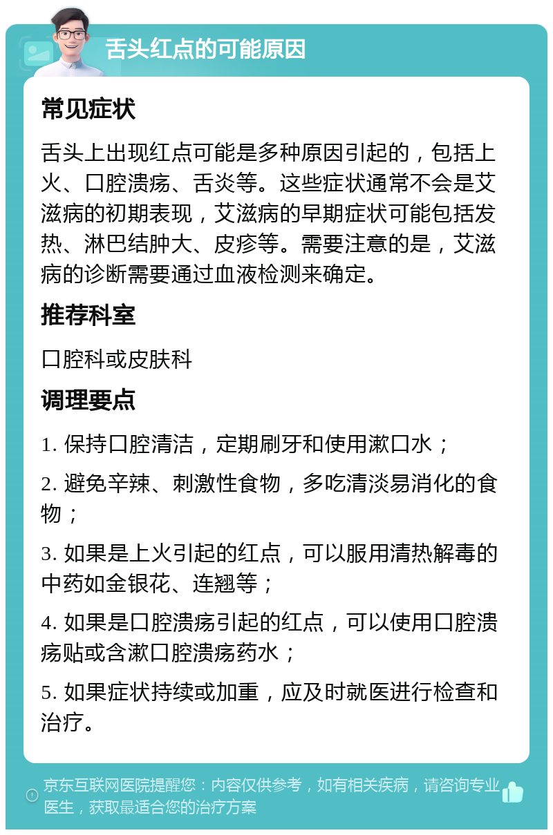 舌头红点的可能原因 常见症状 舌头上出现红点可能是多种原因引起的，包括上火、口腔溃疡、舌炎等。这些症状通常不会是艾滋病的初期表现，艾滋病的早期症状可能包括发热、淋巴结肿大、皮疹等。需要注意的是，艾滋病的诊断需要通过血液检测来确定。 推荐科室 口腔科或皮肤科 调理要点 1. 保持口腔清洁，定期刷牙和使用漱口水； 2. 避免辛辣、刺激性食物，多吃清淡易消化的食物； 3. 如果是上火引起的红点，可以服用清热解毒的中药如金银花、连翘等； 4. 如果是口腔溃疡引起的红点，可以使用口腔溃疡贴或含漱口腔溃疡药水； 5. 如果症状持续或加重，应及时就医进行检查和治疗。