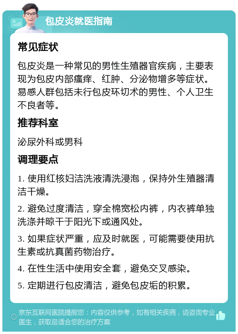 包皮炎就医指南 常见症状 包皮炎是一种常见的男性生殖器官疾病，主要表现为包皮内部瘙痒、红肿、分泌物增多等症状。易感人群包括未行包皮环切术的男性、个人卫生不良者等。 推荐科室 泌尿外科或男科 调理要点 1. 使用红核妇洁洗液清洗浸泡，保持外生殖器清洁干燥。 2. 避免过度清洁，穿全棉宽松内裤，内衣裤单独洗涤并晾干于阳光下或通风处。 3. 如果症状严重，应及时就医，可能需要使用抗生素或抗真菌药物治疗。 4. 在性生活中使用安全套，避免交叉感染。 5. 定期进行包皮清洁，避免包皮垢的积累。