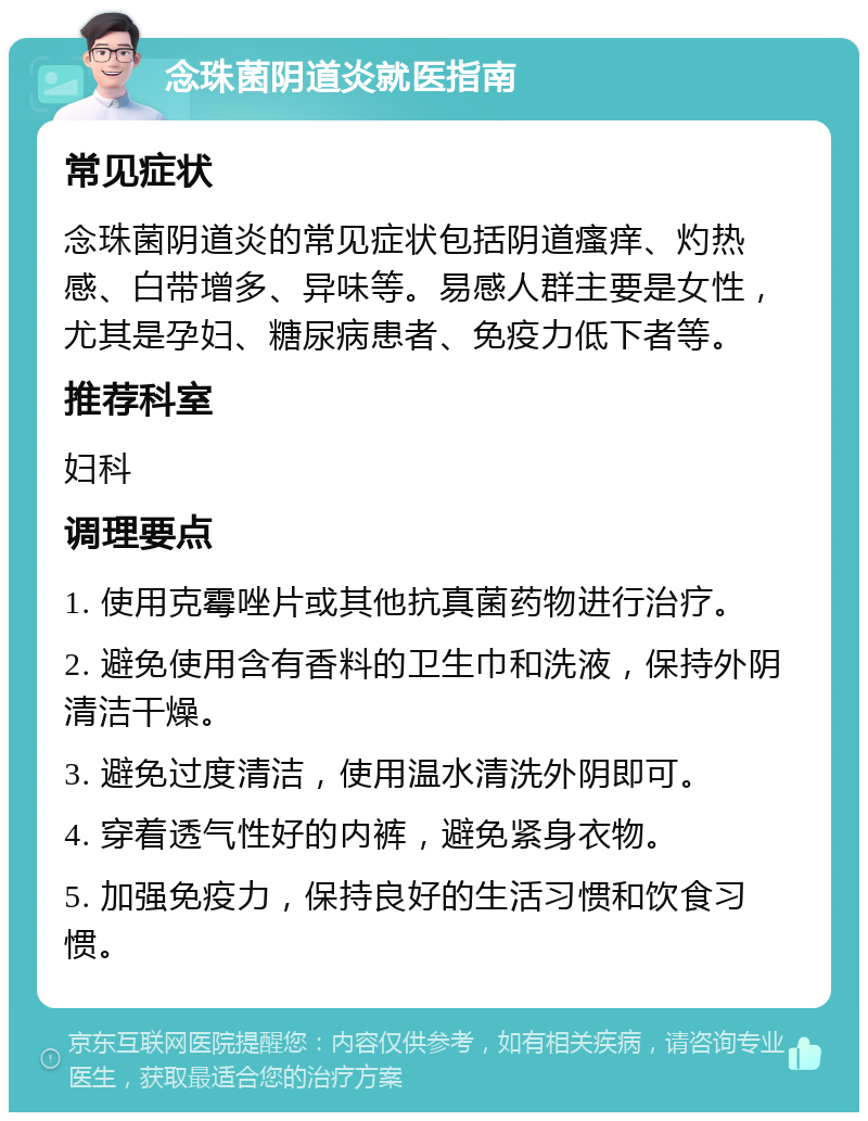 念珠菌阴道炎就医指南 常见症状 念珠菌阴道炎的常见症状包括阴道瘙痒、灼热感、白带增多、异味等。易感人群主要是女性，尤其是孕妇、糖尿病患者、免疫力低下者等。 推荐科室 妇科 调理要点 1. 使用克霉唑片或其他抗真菌药物进行治疗。 2. 避免使用含有香料的卫生巾和洗液，保持外阴清洁干燥。 3. 避免过度清洁，使用温水清洗外阴即可。 4. 穿着透气性好的内裤，避免紧身衣物。 5. 加强免疫力，保持良好的生活习惯和饮食习惯。